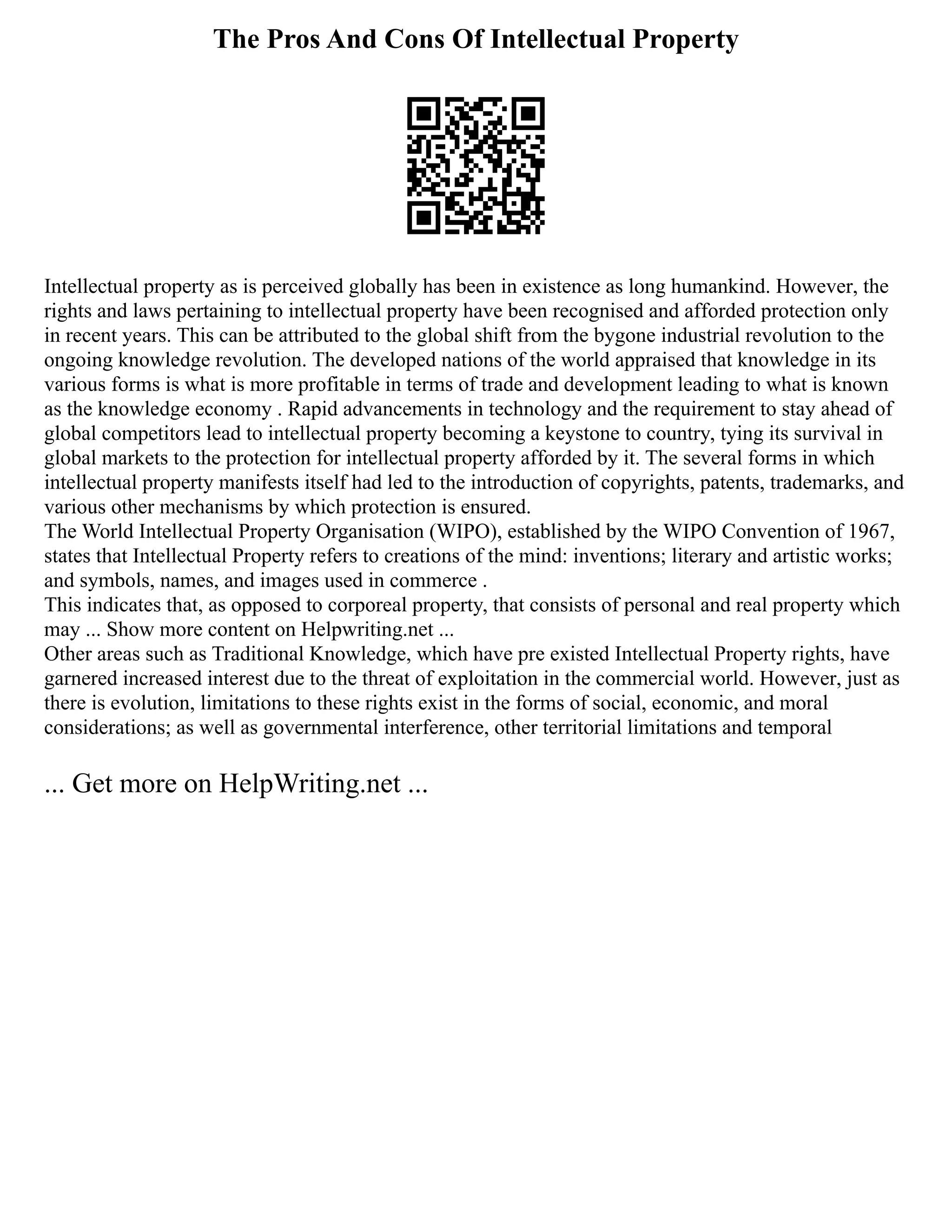 The Pros And Cons Of Intellectual Property
Intellectual property as is perceived globally has been in existence as long humankind. However, the
rights and laws pertaining to intellectual property have been recognised and afforded protection only
in recent years. This can be attributed to the global shift from the bygone industrial revolution to the
ongoing knowledge revolution. The developed nations of the world appraised that knowledge in its
various forms is what is more profitable in terms of trade and development leading to what is known
as the knowledge economy . Rapid advancements in technology and the requirement to stay ahead of
global competitors lead to intellectual property becoming a keystone to country, tying its survival in
global markets to the protection for intellectual property afforded by it. The several forms in which
intellectual property manifests itself had led to the introduction of copyrights, patents, trademarks, and
various other mechanisms by which protection is ensured.
The World Intellectual Property Organisation (WIPO), established by the WIPO Convention of 1967,
states that Intellectual Property refers to creations of the mind: inventions; literary and artistic works;
and symbols, names, and images used in commerce .
This indicates that, as opposed to corporeal property, that consists of personal and real property which
may ... Show more content on Helpwriting.net ...
Other areas such as Traditional Knowledge, which have pre existed Intellectual Property rights, have
garnered increased interest due to the threat of exploitation in the commercial world. However, just as
there is evolution, limitations to these rights exist in the forms of social, economic, and moral
considerations; as well as governmental interference, other territorial limitations and temporal
... Get more on HelpWriting.net ...
 