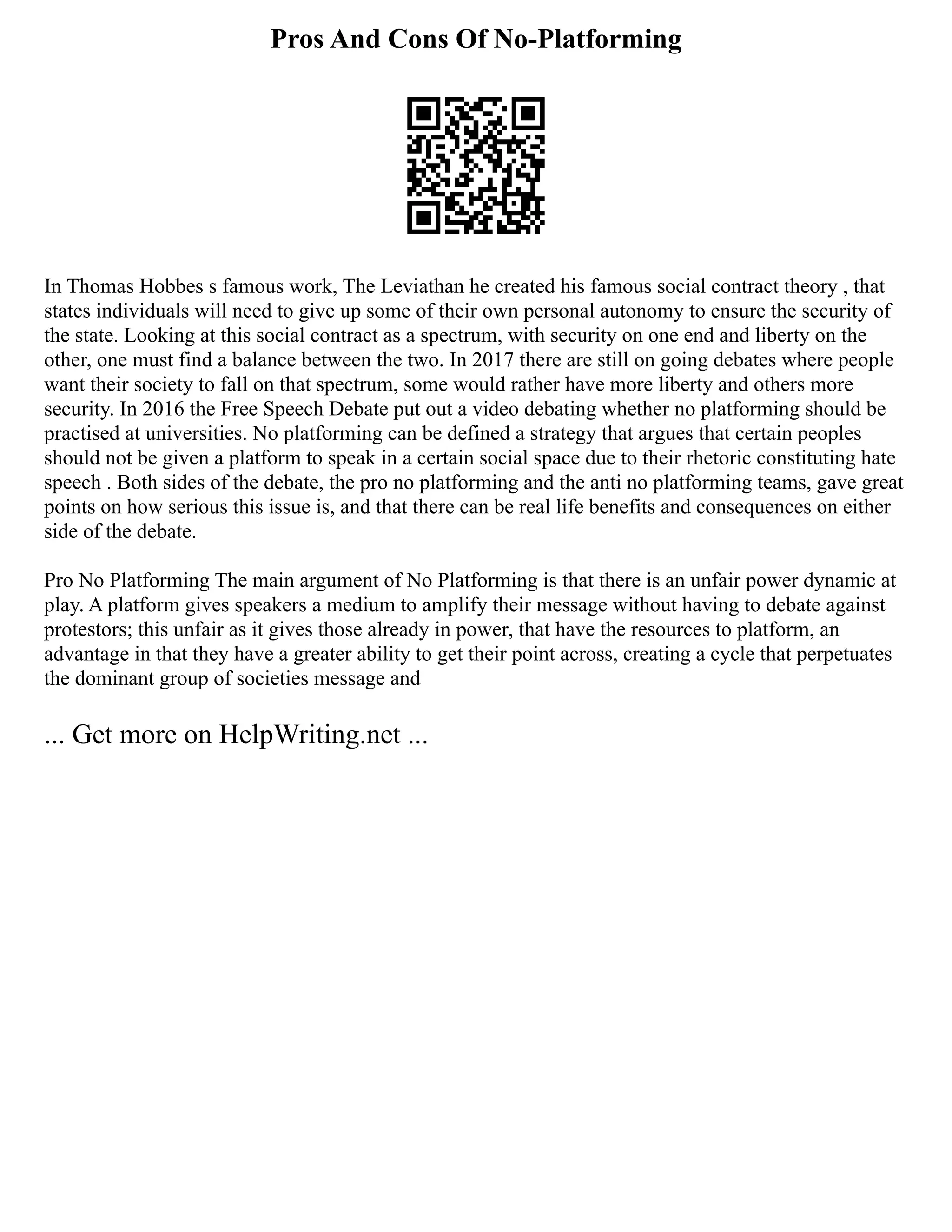 Pros And Cons Of No-Platforming
In Thomas Hobbes s famous work, The Leviathan he created his famous social contract theory , that
states individuals will need to give up some of their own personal autonomy to ensure the security of
the state. Looking at this social contract as a spectrum, with security on one end and liberty on the
other, one must find a balance between the two. In 2017 there are still on going debates where people
want their society to fall on that spectrum, some would rather have more liberty and others more
security. In 2016 the Free Speech Debate put out a video debating whether no platforming should be
practised at universities. No platforming can be defined a strategy that argues that certain peoples
should not be given a platform to speak in a certain social space due to their rhetoric constituting hate
speech . Both sides of the debate, the pro no platforming and the anti no platforming teams, gave great
points on how serious this issue is, and that there can be real life benefits and consequences on either
side of the debate.
Pro No Platforming The main argument of No Platforming is that there is an unfair power dynamic at
play. A platform gives speakers a medium to amplify their message without having to debate against
protestors; this unfair as it gives those already in power, that have the resources to platform, an
advantage in that they have a greater ability to get their point across, creating a cycle that perpetuates
the dominant group of societies message and
... Get more on HelpWriting.net ...
 