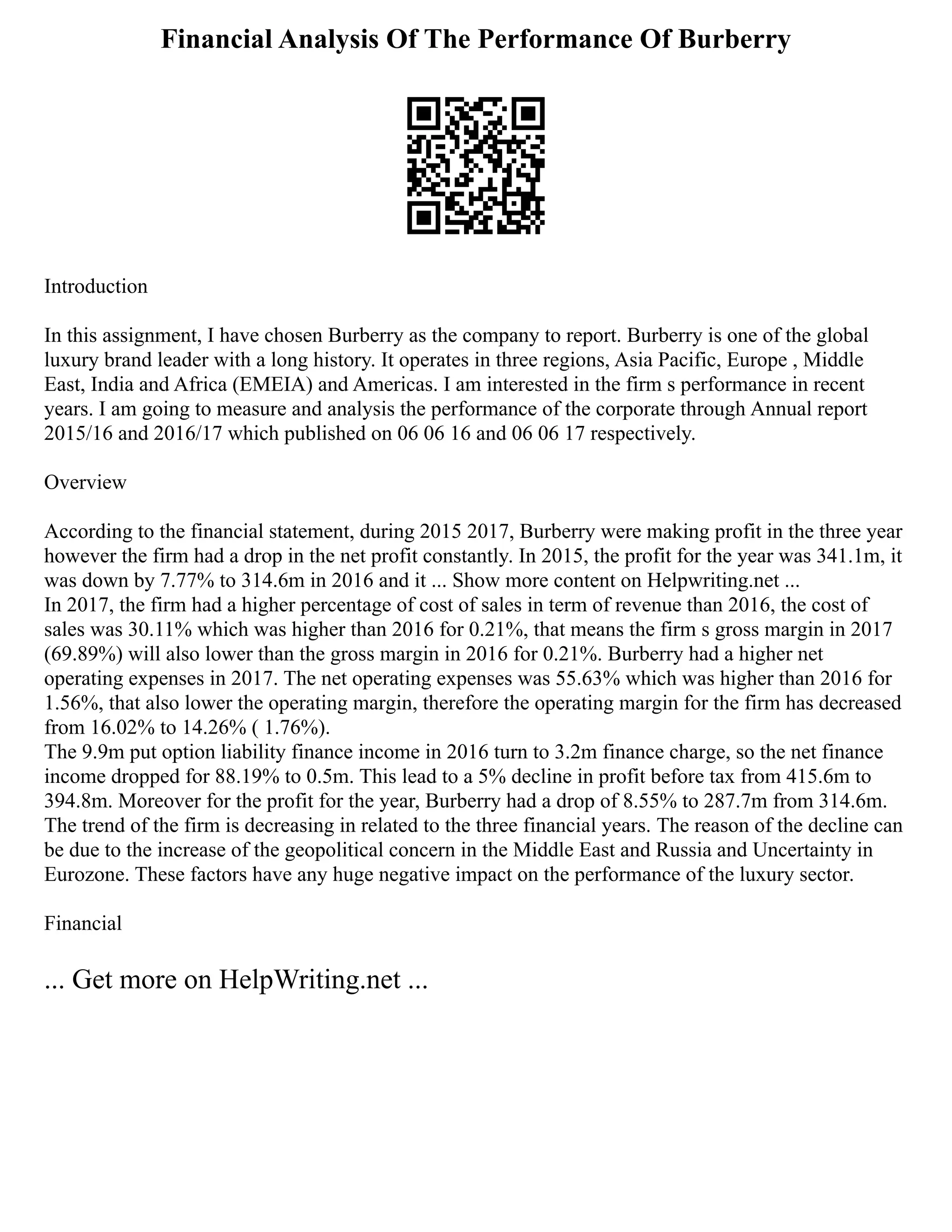Financial Analysis Of The Performance Of Burberry
Introduction
In this assignment, I have chosen Burberry as the company to report. Burberry is one of the global
luxury brand leader with a long history. It operates in three regions, Asia Pacific, Europe , Middle
East, India and Africa (EMEIA) and Americas. I am interested in the firm s performance in recent
years. I am going to measure and analysis the performance of the corporate through Annual report
2015/16 and 2016/17 which published on 06 06 16 and 06 06 17 respectively.
Overview
According to the financial statement, during 2015 2017, Burberry were making profit in the three year
however the firm had a drop in the net profit constantly. In 2015, the profit for the year was 341.1m, it
was down by 7.77% to 314.6m in 2016 and it ... Show more content on Helpwriting.net ...
In 2017, the firm had a higher percentage of cost of sales in term of revenue than 2016, the cost of
sales was 30.11% which was higher than 2016 for 0.21%, that means the firm s gross margin in 2017
(69.89%) will also lower than the gross margin in 2016 for 0.21%. Burberry had a higher net
operating expenses in 2017. The net operating expenses was 55.63% which was higher than 2016 for
1.56%, that also lower the operating margin, therefore the operating margin for the firm has decreased
from 16.02% to 14.26% ( 1.76%).
The 9.9m put option liability finance income in 2016 turn to 3.2m finance charge, so the net finance
income dropped for 88.19% to 0.5m. This lead to a 5% decline in profit before tax from 415.6m to
394.8m. Moreover for the profit for the year, Burberry had a drop of 8.55% to 287.7m from 314.6m.
The trend of the firm is decreasing in related to the three financial years. The reason of the decline can
be due to the increase of the geopolitical concern in the Middle East and Russia and Uncertainty in
Eurozone. These factors have any huge negative impact on the performance of the luxury sector.
Financial
... Get more on HelpWriting.net ...
 