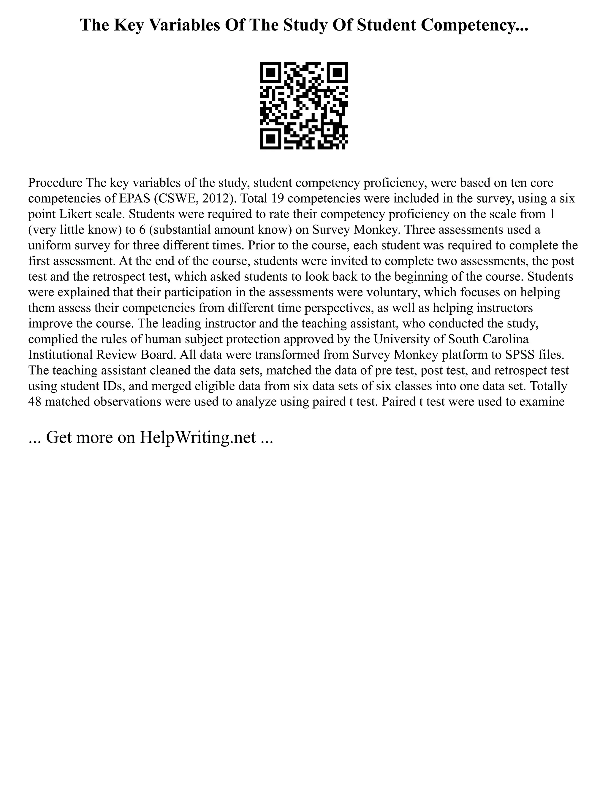 The Key Variables Of The Study Of Student Competency...
Procedure The key variables of the study, student competency proficiency, were based on ten core
competencies of EPAS (CSWE, 2012). Total 19 competencies were included in the survey, using a six
point Likert scale. Students were required to rate their competency proficiency on the scale from 1
(very little know) to 6 (substantial amount know) on Survey Monkey. Three assessments used a
uniform survey for three different times. Prior to the course, each student was required to complete the
first assessment. At the end of the course, students were invited to complete two assessments, the post
test and the retrospect test, which asked students to look back to the beginning of the course. Students
were explained that their participation in the assessments were voluntary, which focuses on helping
them assess their competencies from different time perspectives, as well as helping instructors
improve the course. The leading instructor and the teaching assistant, who conducted the study,
complied the rules of human subject protection approved by the University of South Carolina
Institutional Review Board. All data were transformed from Survey Monkey platform to SPSS files.
The teaching assistant cleaned the data sets, matched the data of pre test, post test, and retrospect test
using student IDs, and merged eligible data from six data sets of six classes into one data set. Totally
48 matched observations were used to analyze using paired t test. Paired t test were used to examine
... Get more on HelpWriting.net ...
 