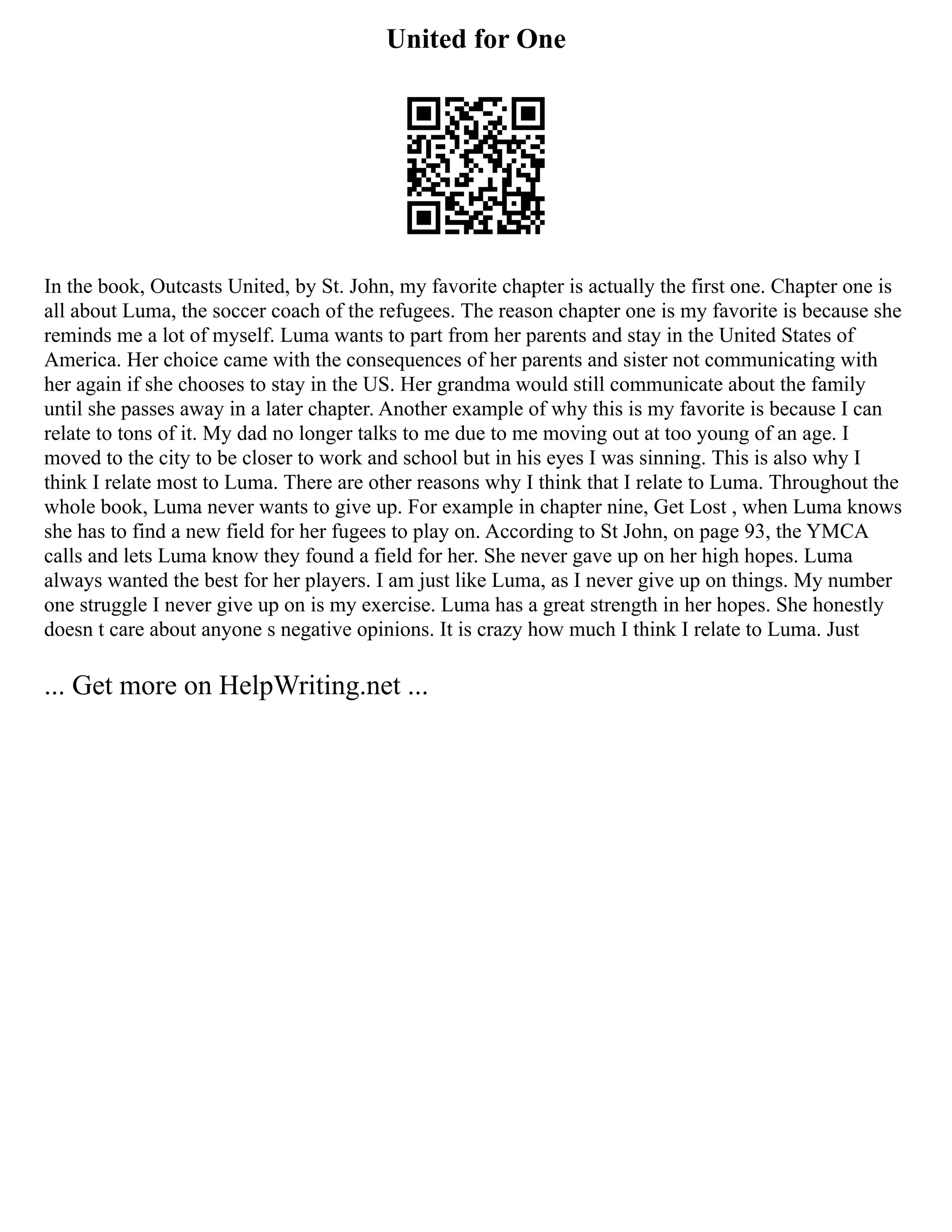 United for One
In the book, Outcasts United, by St. John, my favorite chapter is actually the first one. Chapter one is
all about Luma, the soccer coach of the refugees. The reason chapter one is my favorite is because she
reminds me a lot of myself. Luma wants to part from her parents and stay in the United States of
America. Her choice came with the consequences of her parents and sister not communicating with
her again if she chooses to stay in the US. Her grandma would still communicate about the family
until she passes away in a later chapter. Another example of why this is my favorite is because I can
relate to tons of it. My dad no longer talks to me due to me moving out at too young of an age. I
moved to the city to be closer to work and school but in his eyes I was sinning. This is also why I
think I relate most to Luma. There are other reasons why I think that I relate to Luma. Throughout the
whole book, Luma never wants to give up. For example in chapter nine, Get Lost , when Luma knows
she has to find a new field for her fugees to play on. According to St John, on page 93, the YMCA
calls and lets Luma know they found a field for her. She never gave up on her high hopes. Luma
always wanted the best for her players. I am just like Luma, as I never give up on things. My number
one struggle I never give up on is my exercise. Luma has a great strength in her hopes. She honestly
doesn t care about anyone s negative opinions. It is crazy how much I think I relate to Luma. Just
... Get more on HelpWriting.net ...
 