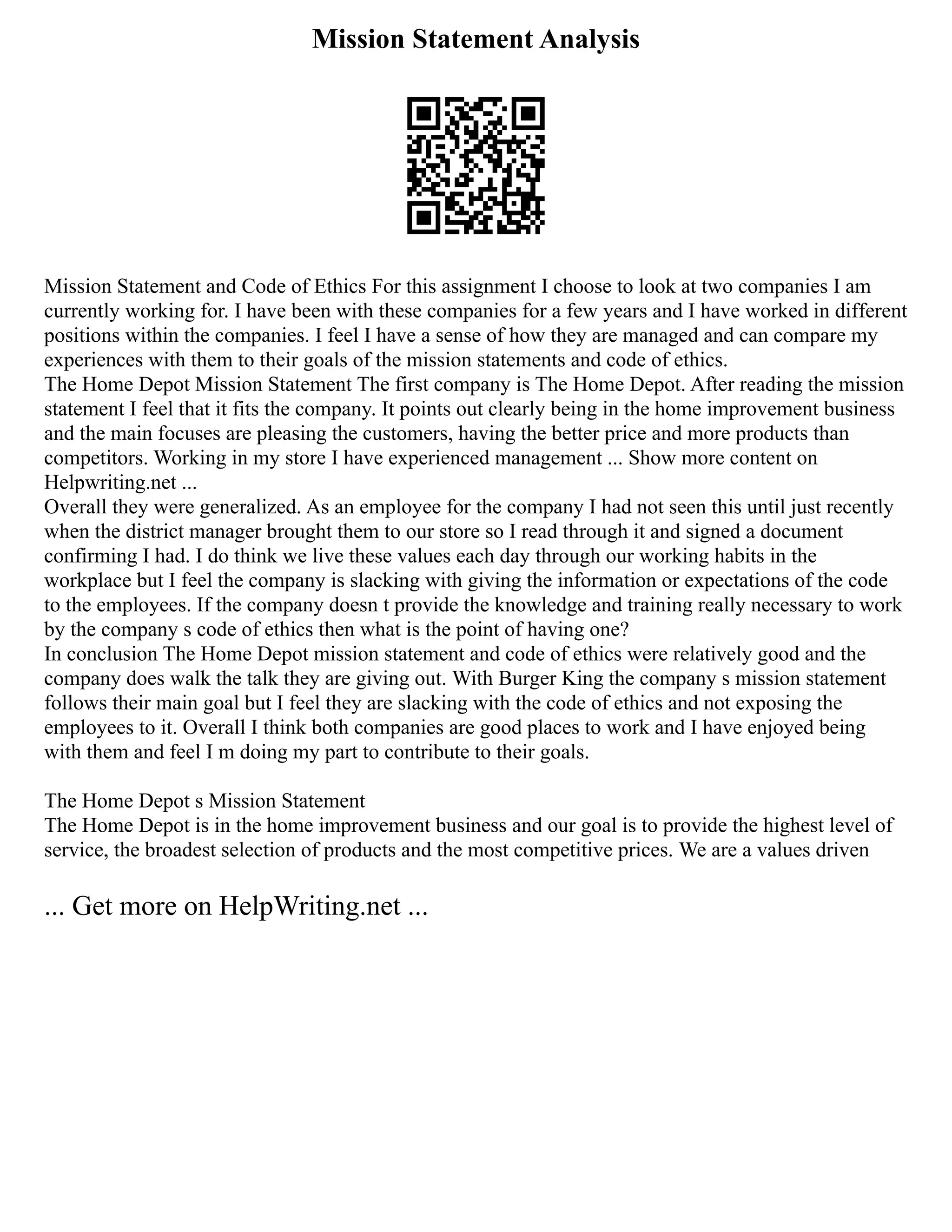 Mission Statement Analysis
Mission Statement and Code of Ethics For this assignment I choose to look at two companies I am
currently working for. I have been with these companies for a few years and I have worked in different
positions within the companies. I feel I have a sense of how they are managed and can compare my
experiences with them to their goals of the mission statements and code of ethics.
The Home Depot Mission Statement The first company is The Home Depot. After reading the mission
statement I feel that it fits the company. It points out clearly being in the home improvement business
and the main focuses are pleasing the customers, having the better price and more products than
competitors. Working in my store I have experienced management ... Show more content on
Helpwriting.net ...
Overall they were generalized. As an employee for the company I had not seen this until just recently
when the district manager brought them to our store so I read through it and signed a document
confirming I had. I do think we live these values each day through our working habits in the
workplace but I feel the company is slacking with giving the information or expectations of the code
to the employees. If the company doesn t provide the knowledge and training really necessary to work
by the company s code of ethics then what is the point of having one?
In conclusion The Home Depot mission statement and code of ethics were relatively good and the
company does walk the talk they are giving out. With Burger King the company s mission statement
follows their main goal but I feel they are slacking with the code of ethics and not exposing the
employees to it. Overall I think both companies are good places to work and I have enjoyed being
with them and feel I m doing my part to contribute to their goals.
The Home Depot s Mission Statement
The Home Depot is in the home improvement business and our goal is to provide the highest level of
service, the broadest selection of products and the most competitive prices. We are a values driven
... Get more on HelpWriting.net ...
 