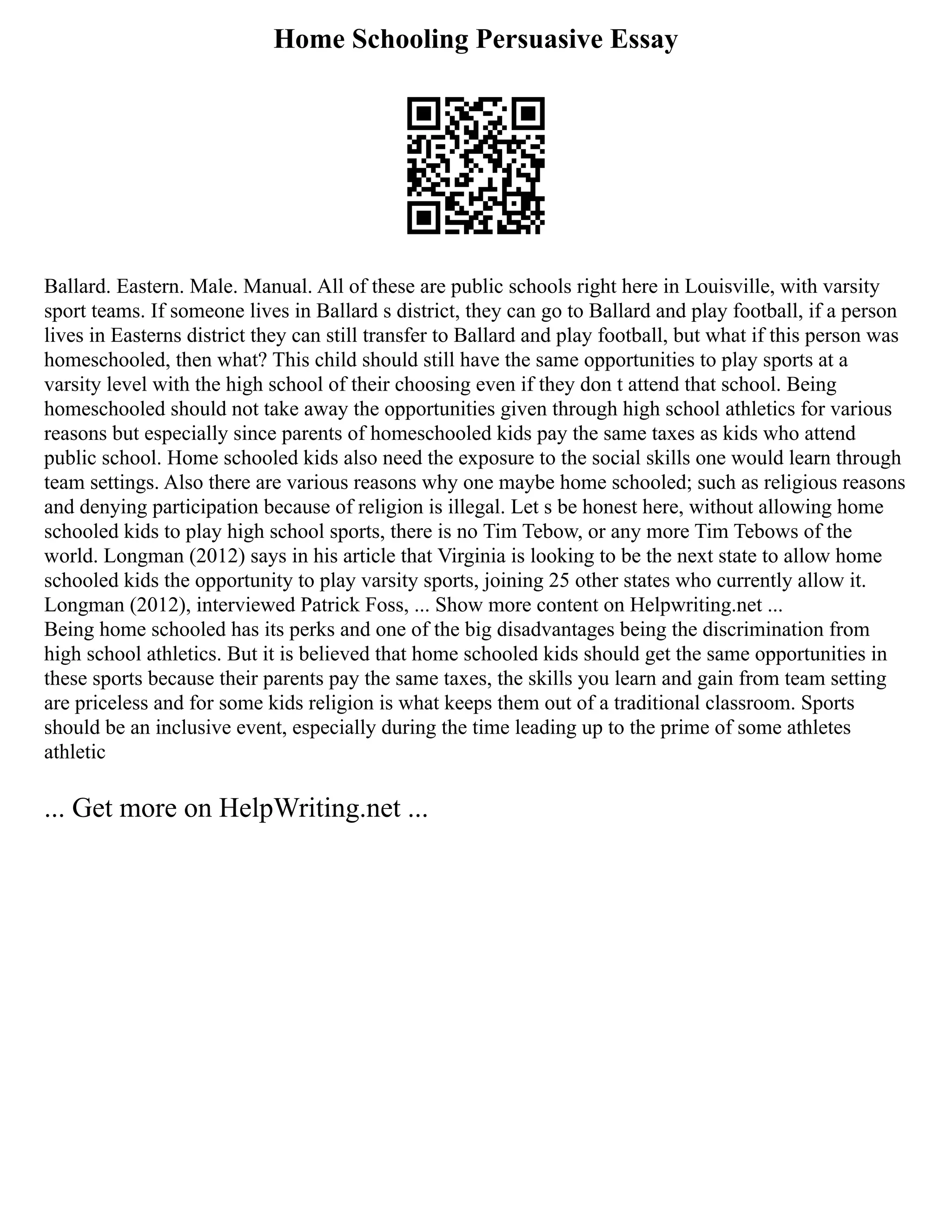 Home Schooling Persuasive Essay
Ballard. Eastern. Male. Manual. All of these are public schools right here in Louisville, with varsity
sport teams. If someone lives in Ballard s district, they can go to Ballard and play football, if a person
lives in Easterns district they can still transfer to Ballard and play football, but what if this person was
homeschooled, then what? This child should still have the same opportunities to play sports at a
varsity level with the high school of their choosing even if they don t attend that school. Being
homeschooled should not take away the opportunities given through high school athletics for various
reasons but especially since parents of homeschooled kids pay the same taxes as kids who attend
public school. Home schooled kids also need the exposure to the social skills one would learn through
team settings. Also there are various reasons why one maybe home schooled; such as religious reasons
and denying participation because of religion is illegal. Let s be honest here, without allowing home
schooled kids to play high school sports, there is no Tim Tebow, or any more Tim Tebows of the
world. Longman (2012) says in his article that Virginia is looking to be the next state to allow home
schooled kids the opportunity to play varsity sports, joining 25 other states who currently allow it.
Longman (2012), interviewed Patrick Foss, ... Show more content on Helpwriting.net ...
Being home schooled has its perks and one of the big disadvantages being the discrimination from
high school athletics. But it is believed that home schooled kids should get the same opportunities in
these sports because their parents pay the same taxes, the skills you learn and gain from team setting
are priceless and for some kids religion is what keeps them out of a traditional classroom. Sports
should be an inclusive event, especially during the time leading up to the prime of some athletes
athletic
... Get more on HelpWriting.net ...
 