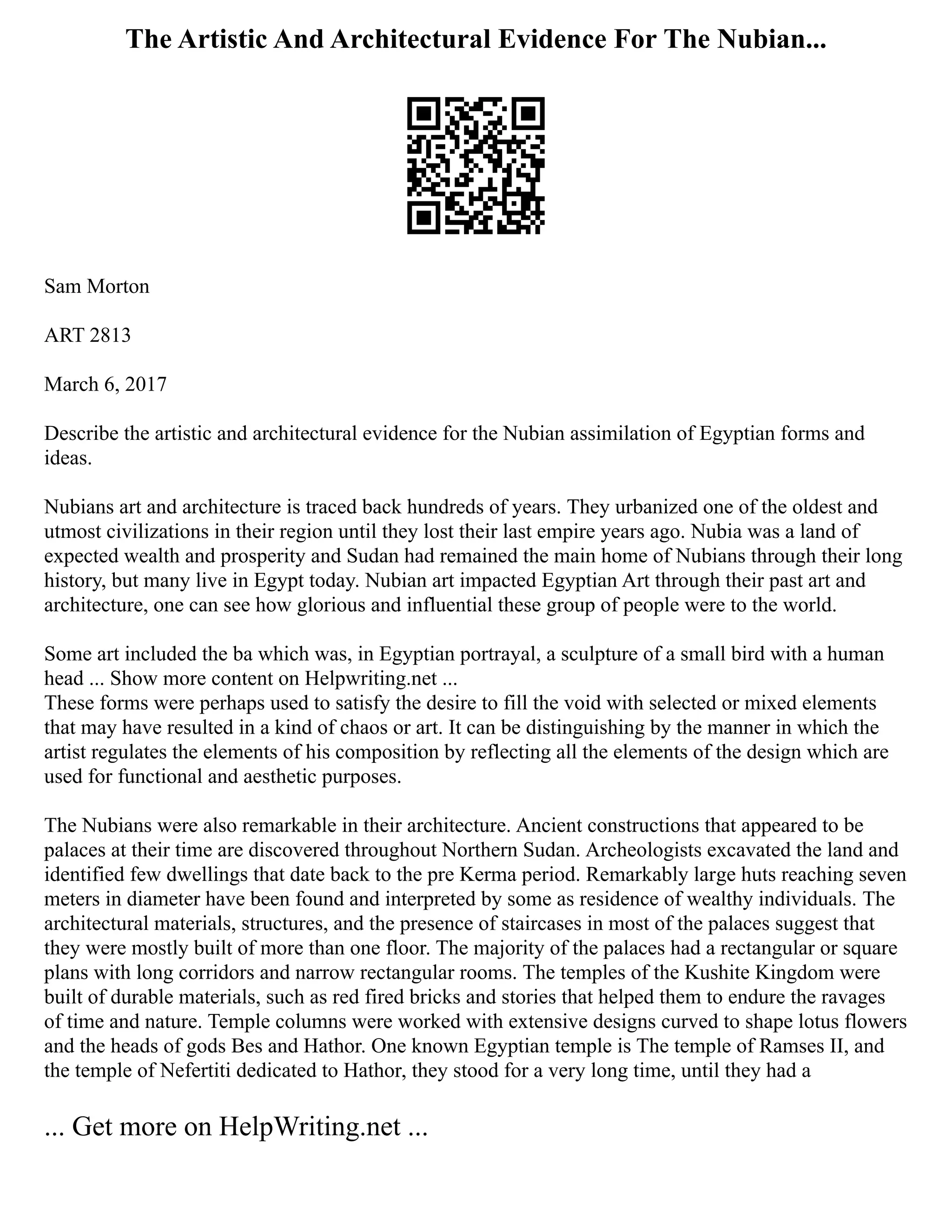 The Artistic And Architectural Evidence For The Nubian...
Sam Morton
ART 2813
March 6, 2017
Describe the artistic and architectural evidence for the Nubian assimilation of Egyptian forms and
ideas.
Nubians art and architecture is traced back hundreds of years. They urbanized one of the oldest and
utmost civilizations in their region until they lost their last empire years ago. Nubia was a land of
expected wealth and prosperity and Sudan had remained the main home of Nubians through their long
history, but many live in Egypt today. Nubian art impacted Egyptian Art through their past art and
architecture, one can see how glorious and influential these group of people were to the world.
Some art included the ba which was, in Egyptian portrayal, a sculpture of a small bird with a human
head ... Show more content on Helpwriting.net ...
These forms were perhaps used to satisfy the desire to fill the void with selected or mixed elements
that may have resulted in a kind of chaos or art. It can be distinguishing by the manner in which the
artist regulates the elements of his composition by reflecting all the elements of the design which are
used for functional and aesthetic purposes.
The Nubians were also remarkable in their architecture. Ancient constructions that appeared to be
palaces at their time are discovered throughout Northern Sudan. Archeologists excavated the land and
identified few dwellings that date back to the pre Kerma period. Remarkably large huts reaching seven
meters in diameter have been found and interpreted by some as residence of wealthy individuals. The
architectural materials, structures, and the presence of staircases in most of the palaces suggest that
they were mostly built of more than one floor. The majority of the palaces had a rectangular or square
plans with long corridors and narrow rectangular rooms. The temples of the Kushite Kingdom were
built of durable materials, such as red fired bricks and stories that helped them to endure the ravages
of time and nature. Temple columns were worked with extensive designs curved to shape lotus flowers
and the heads of gods Bes and Hathor. One known Egyptian temple is The temple of Ramses II, and
the temple of Nefertiti dedicated to Hathor, they stood for a very long time, until they had a
... Get more on HelpWriting.net ...
 