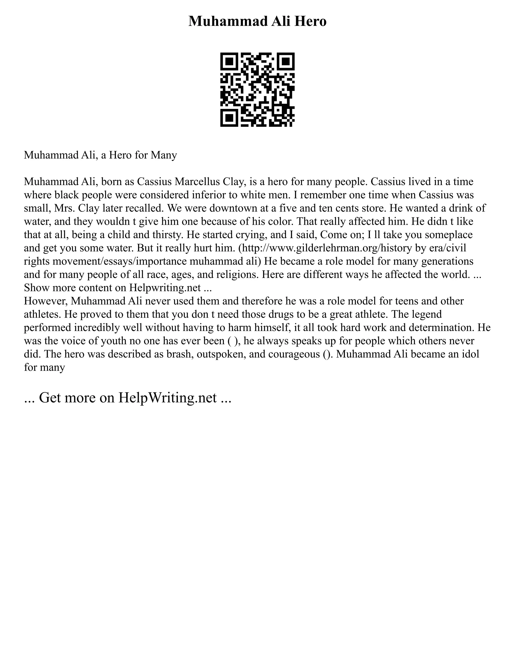 Muhammad Ali Hero
Muhammad Ali, a Hero for Many
Muhammad Ali, born as Cassius Marcellus Clay, is a hero for many people. Cassius lived in a time
where black people were considered inferior to white men. I remember one time when Cassius was
small, Mrs. Clay later recalled. We were downtown at a five and ten cents store. He wanted a drink of
water, and they wouldn t give him one because of his color. That really affected him. He didn t like
that at all, being a child and thirsty. He started crying, and I said, Come on; I ll take you someplace
and get you some water. But it really hurt him. (http://www.gilderlehrman.org/history by era/civil
rights movement/essays/importance muhammad ali) He became a role model for many generations
and for many people of all race, ages, and religions. Here are different ways he affected the world. ...
Show more content on Helpwriting.net ...
However, Muhammad Ali never used them and therefore he was a role model for teens and other
athletes. He proved to them that you don t need those drugs to be a great athlete. The legend
performed incredibly well without having to harm himself, it all took hard work and determination. He
was the voice of youth no one has ever been ( ), he always speaks up for people which others never
did. The hero was described as brash, outspoken, and courageous (). Muhammad Ali became an idol
for many
... Get more on HelpWriting.net ...
 