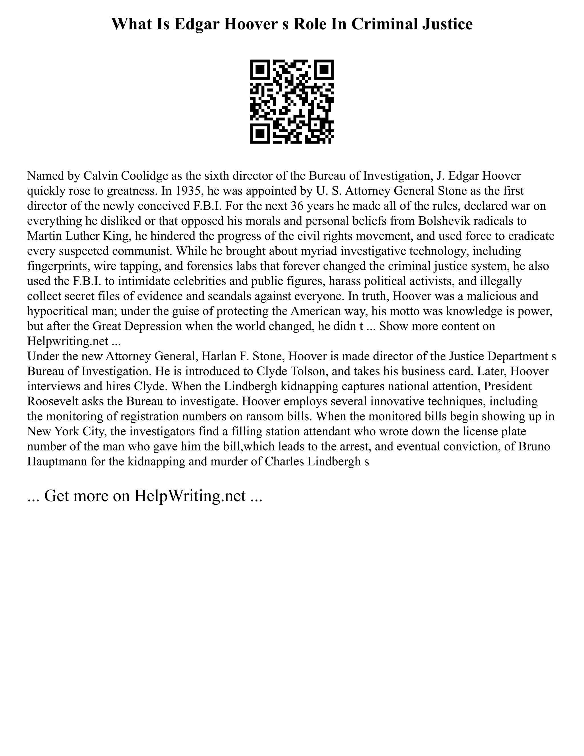 What Is Edgar Hoover s Role In Criminal Justice
Named by Calvin Coolidge as the sixth director of the Bureau of Investigation, J. Edgar Hoover
quickly rose to greatness. In 1935, he was appointed by U. S. Attorney General Stone as the first
director of the newly conceived F.B.I. For the next 36 years he made all of the rules, declared war on
everything he disliked or that opposed his morals and personal beliefs from Bolshevik radicals to
Martin Luther King, he hindered the progress of the civil rights movement, and used force to eradicate
every suspected communist. While he brought about myriad investigative technology, including
fingerprints, wire tapping, and forensics labs that forever changed the criminal justice system, he also
used the F.B.I. to intimidate celebrities and public figures, harass political activists, and illegally
collect secret files of evidence and scandals against everyone. In truth, Hoover was a malicious and
hypocritical man; under the guise of protecting the American way, his motto was knowledge is power,
but after the Great Depression when the world changed, he didn t ... Show more content on
Helpwriting.net ...
Under the new Attorney General, Harlan F. Stone, Hoover is made director of the Justice Department s
Bureau of Investigation. He is introduced to Clyde Tolson, and takes his business card. Later, Hoover
interviews and hires Clyde. When the Lindbergh kidnapping captures national attention, President
Roosevelt asks the Bureau to investigate. Hoover employs several innovative techniques, including
the monitoring of registration numbers on ransom bills. When the monitored bills begin showing up in
New York City, the investigators find a filling station attendant who wrote down the license plate
number of the man who gave him the bill,which leads to the arrest, and eventual conviction, of Bruno
Hauptmann for the kidnapping and murder of Charles Lindbergh s
... Get more on HelpWriting.net ...
 