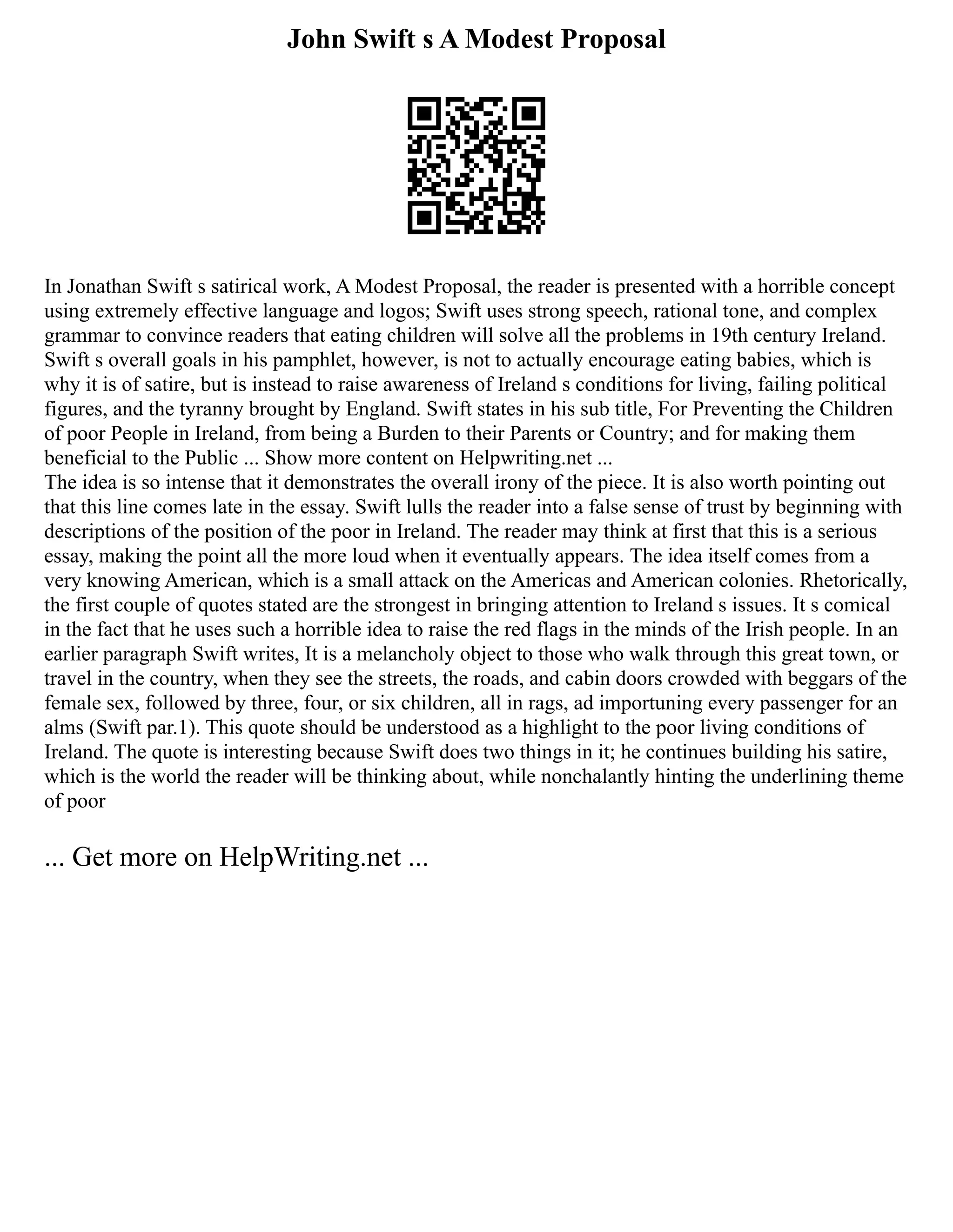 John Swift s A Modest Proposal
In Jonathan Swift s satirical work, A Modest Proposal, the reader is presented with a horrible concept
using extremely effective language and logos; Swift uses strong speech, rational tone, and complex
grammar to convince readers that eating children will solve all the problems in 19th century Ireland.
Swift s overall goals in his pamphlet, however, is not to actually encourage eating babies, which is
why it is of satire, but is instead to raise awareness of Ireland s conditions for living, failing political
figures, and the tyranny brought by England. Swift states in his sub title, For Preventing the Children
of poor People in Ireland, from being a Burden to their Parents or Country; and for making them
beneficial to the Public ... Show more content on Helpwriting.net ...
The idea is so intense that it demonstrates the overall irony of the piece. It is also worth pointing out
that this line comes late in the essay. Swift lulls the reader into a false sense of trust by beginning with
descriptions of the position of the poor in Ireland. The reader may think at first that this is a serious
essay, making the point all the more loud when it eventually appears. The idea itself comes from a
very knowing American, which is a small attack on the Americas and American colonies. Rhetorically,
the first couple of quotes stated are the strongest in bringing attention to Ireland s issues. It s comical
in the fact that he uses such a horrible idea to raise the red flags in the minds of the Irish people. In an
earlier paragraph Swift writes, It is a melancholy object to those who walk through this great town, or
travel in the country, when they see the streets, the roads, and cabin doors crowded with beggars of the
female sex, followed by three, four, or six children, all in rags, ad importuning every passenger for an
alms (Swift par.1). This quote should be understood as a highlight to the poor living conditions of
Ireland. The quote is interesting because Swift does two things in it; he continues building his satire,
which is the world the reader will be thinking about, while nonchalantly hinting the underlining theme
of poor
... Get more on HelpWriting.net ...
 