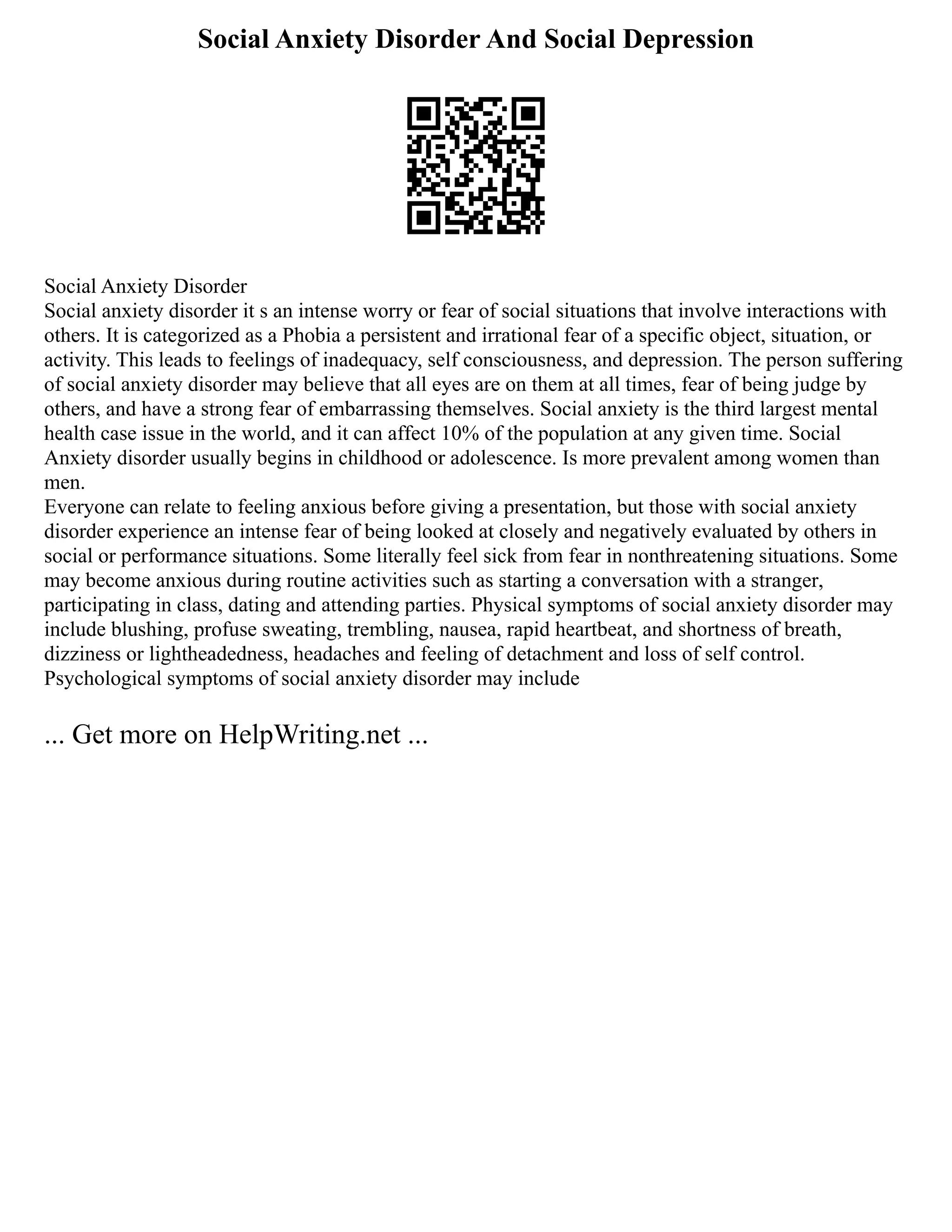 Social Anxiety Disorder And Social Depression
Social Anxiety Disorder
Social anxiety disorder it s an intense worry or fear of social situations that involve interactions with
others. It is categorized as a Phobia a persistent and irrational fear of a specific object, situation, or
activity. This leads to feelings of inadequacy, self consciousness, and depression. The person suffering
of social anxiety disorder may believe that all eyes are on them at all times, fear of being judge by
others, and have a strong fear of embarrassing themselves. Social anxiety is the third largest mental
health case issue in the world, and it can affect 10% of the population at any given time. Social
Anxiety disorder usually begins in childhood or adolescence. Is more prevalent among women than
men.
Everyone can relate to feeling anxious before giving a presentation, but those with social anxiety
disorder experience an intense fear of being looked at closely and negatively evaluated by others in
social or performance situations. Some literally feel sick from fear in nonthreatening situations. Some
may become anxious during routine activities such as starting a conversation with a stranger,
participating in class, dating and attending parties. Physical symptoms of social anxiety disorder may
include blushing, profuse sweating, trembling, nausea, rapid heartbeat, and shortness of breath,
dizziness or lightheadedness, headaches and feeling of detachment and loss of self control.
Psychological symptoms of social anxiety disorder may include
... Get more on HelpWriting.net ...
 
