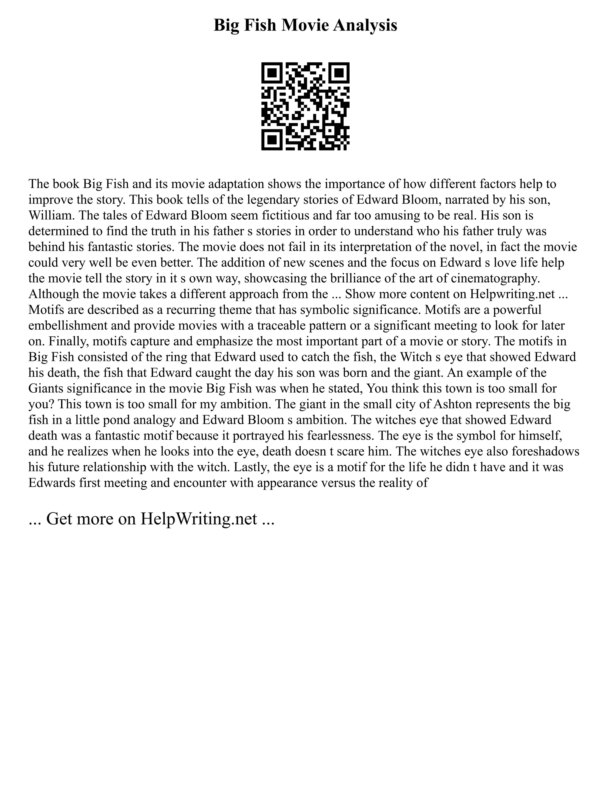Big Fish Movie Analysis
The book Big Fish and its movie adaptation shows the importance of how different factors help to
improve the story. This book tells of the legendary stories of Edward Bloom, narrated by his son,
William. The tales of Edward Bloom seem fictitious and far too amusing to be real. His son is
determined to find the truth in his father s stories in order to understand who his father truly was
behind his fantastic stories. The movie does not fail in its interpretation of the novel, in fact the movie
could very well be even better. The addition of new scenes and the focus on Edward s love life help
the movie tell the story in it s own way, showcasing the brilliance of the art of cinematography.
Although the movie takes a different approach from the ... Show more content on Helpwriting.net ...
Motifs are described as a recurring theme that has symbolic significance. Motifs are a powerful
embellishment and provide movies with a traceable pattern or a significant meeting to look for later
on. Finally, motifs capture and emphasize the most important part of a movie or story. The motifs in
Big Fish consisted of the ring that Edward used to catch the fish, the Witch s eye that showed Edward
his death, the fish that Edward caught the day his son was born and the giant. An example of the
Giants significance in the movie Big Fish was when he stated, You think this town is too small for
you? This town is too small for my ambition. The giant in the small city of Ashton represents the big
fish in a little pond analogy and Edward Bloom s ambition. The witches eye that showed Edward
death was a fantastic motif because it portrayed his fearlessness. The eye is the symbol for himself,
and he realizes when he looks into the eye, death doesn t scare him. The witches eye also foreshadows
his future relationship with the witch. Lastly, the eye is a motif for the life he didn t have and it was
Edwards first meeting and encounter with appearance versus the reality of
... Get more on HelpWriting.net ...
 