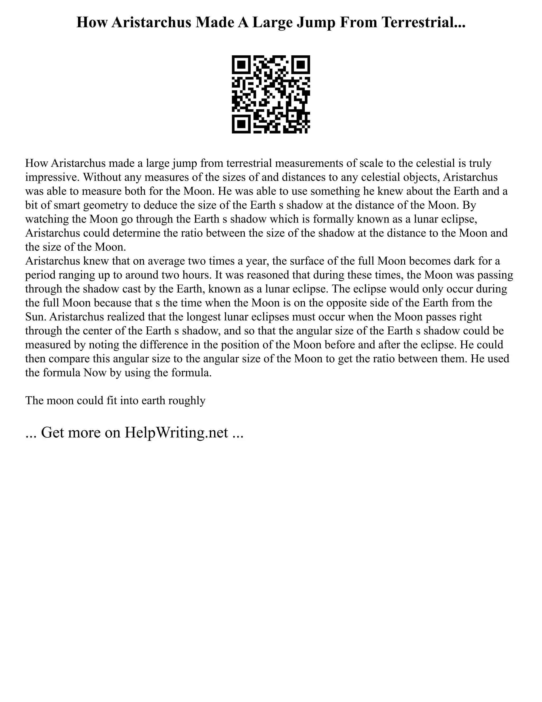 How Aristarchus Made A Large Jump From Terrestrial...
How Aristarchus made a large jump from terrestrial measurements of scale to the celestial is truly
impressive. Without any measures of the sizes of and distances to any celestial objects, Aristarchus
was able to measure both for the Moon. He was able to use something he knew about the Earth and a
bit of smart geometry to deduce the size of the Earth s shadow at the distance of the Moon. By
watching the Moon go through the Earth s shadow which is formally known as a lunar eclipse,
Aristarchus could determine the ratio between the size of the shadow at the distance to the Moon and
the size of the Moon.
Aristarchus knew that on average two times a year, the surface of the full Moon becomes dark for a
period ranging up to around two hours. It was reasoned that during these times, the Moon was passing
through the shadow cast by the Earth, known as a lunar eclipse. The eclipse would only occur during
the full Moon because that s the time when the Moon is on the opposite side of the Earth from the
Sun. Aristarchus realized that the longest lunar eclipses must occur when the Moon passes right
through the center of the Earth s shadow, and so that the angular size of the Earth s shadow could be
measured by noting the difference in the position of the Moon before and after the eclipse. He could
then compare this angular size to the angular size of the Moon to get the ratio between them. He used
the formula Now by using the formula.
The moon could fit into earth roughly
... Get more on HelpWriting.net ...
 