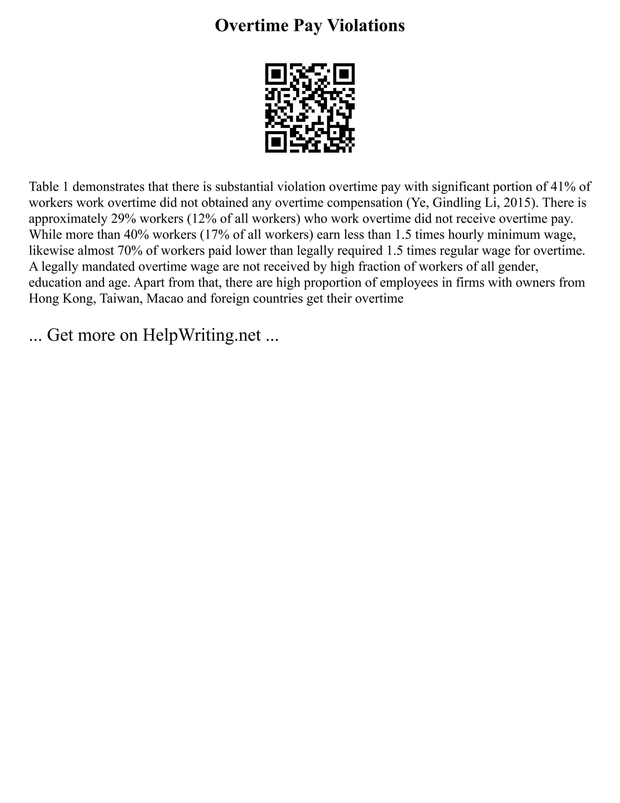 Overtime Pay Violations
Table 1 demonstrates that there is substantial violation overtime pay with significant portion of 41% of
workers work overtime did not obtained any overtime compensation (Ye, Gindling Li, 2015). There is
approximately 29% workers (12% of all workers) who work overtime did not receive overtime pay.
While more than 40% workers (17% of all workers) earn less than 1.5 times hourly minimum wage,
likewise almost 70% of workers paid lower than legally required 1.5 times regular wage for overtime.
A legally mandated overtime wage are not received by high fraction of workers of all gender,
education and age. Apart from that, there are high proportion of employees in firms with owners from
Hong Kong, Taiwan, Macao and foreign countries get their overtime
... Get more on HelpWriting.net ...
 