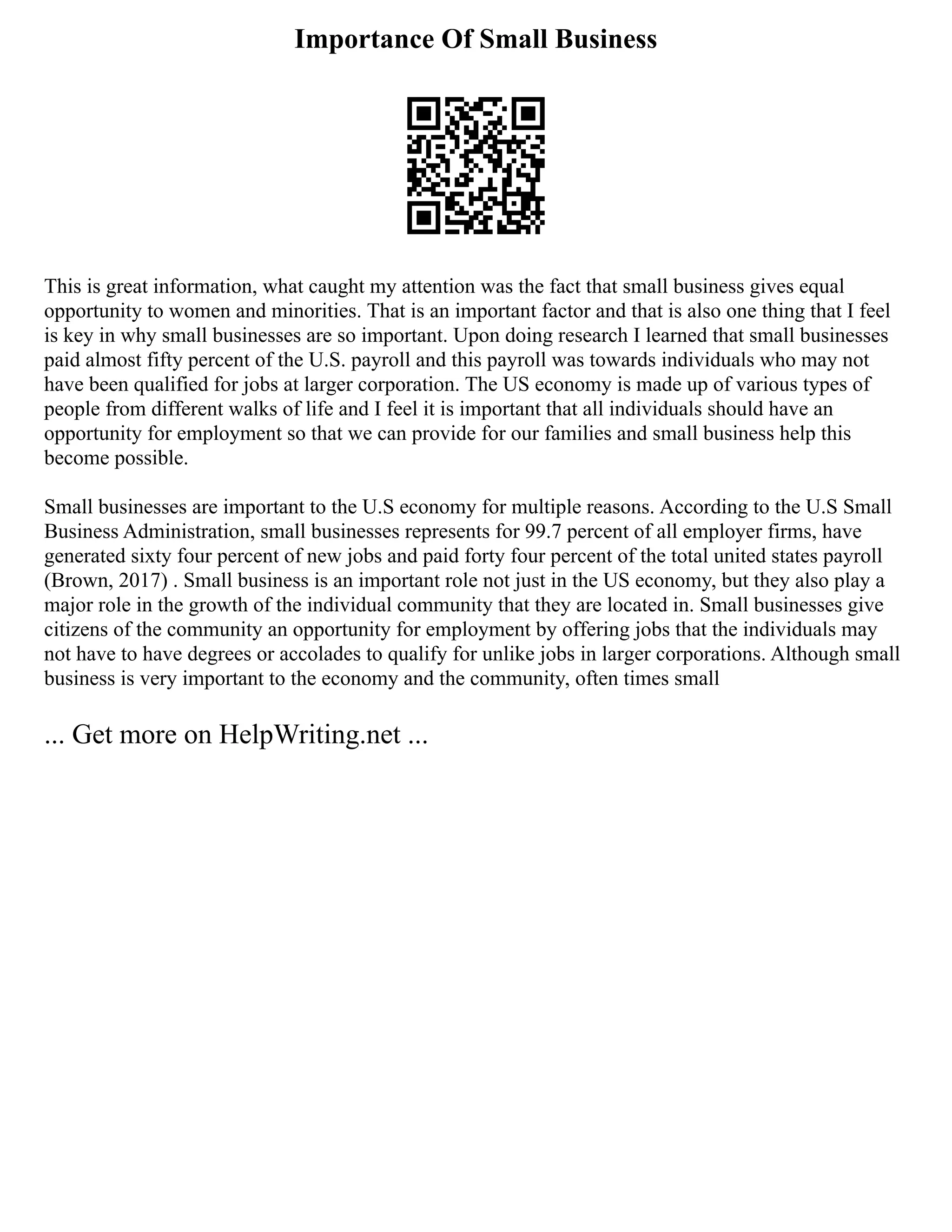 Importance Of Small Business
This is great information, what caught my attention was the fact that small business gives equal
opportunity to women and minorities. That is an important factor and that is also one thing that I feel
is key in why small businesses are so important. Upon doing research I learned that small businesses
paid almost fifty percent of the U.S. payroll and this payroll was towards individuals who may not
have been qualified for jobs at larger corporation. The US economy is made up of various types of
people from different walks of life and I feel it is important that all individuals should have an
opportunity for employment so that we can provide for our families and small business help this
become possible.
Small businesses are important to the U.S economy for multiple reasons. According to the U.S Small
Business Administration, small businesses represents for 99.7 percent of all employer firms, have
generated sixty four percent of new jobs and paid forty four percent of the total united states payroll
(Brown, 2017) . Small business is an important role not just in the US economy, but they also play a
major role in the growth of the individual community that they are located in. Small businesses give
citizens of the community an opportunity for employment by offering jobs that the individuals may
not have to have degrees or accolades to qualify for unlike jobs in larger corporations. Although small
business is very important to the economy and the community, often times small
... Get more on HelpWriting.net ...
 
