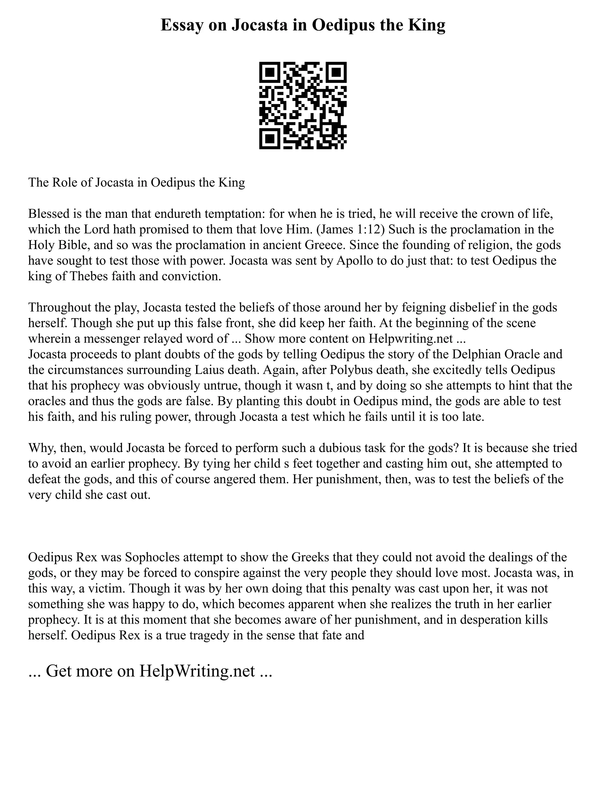 Essay on Jocasta in Oedipus the King
The Role of Jocasta in Oedipus the King
Blessed is the man that endureth temptation: for when he is tried, he will receive the crown of life,
which the Lord hath promised to them that love Him. (James 1:12) Such is the proclamation in the
Holy Bible, and so was the proclamation in ancient Greece. Since the founding of religion, the gods
have sought to test those with power. Jocasta was sent by Apollo to do just that: to test Oedipus the
king of Thebes faith and conviction.
Throughout the play, Jocasta tested the beliefs of those around her by feigning disbelief in the gods
herself. Though she put up this false front, she did keep her faith. At the beginning of the scene
wherein a messenger relayed word of ... Show more content on Helpwriting.net ...
Jocasta proceeds to plant doubts of the gods by telling Oedipus the story of the Delphian Oracle and
the circumstances surrounding Laius death. Again, after Polybus death, she excitedly tells Oedipus
that his prophecy was obviously untrue, though it wasn t, and by doing so she attempts to hint that the
oracles and thus the gods are false. By planting this doubt in Oedipus mind, the gods are able to test
his faith, and his ruling power, through Jocasta a test which he fails until it is too late.
Why, then, would Jocasta be forced to perform such a dubious task for the gods? It is because she tried
to avoid an earlier prophecy. By tying her child s feet together and casting him out, she attempted to
defeat the gods, and this of course angered them. Her punishment, then, was to test the beliefs of the
very child she cast out.
Oedipus Rex was Sophocles attempt to show the Greeks that they could not avoid the dealings of the
gods, or they may be forced to conspire against the very people they should love most. Jocasta was, in
this way, a victim. Though it was by her own doing that this penalty was cast upon her, it was not
something she was happy to do, which becomes apparent when she realizes the truth in her earlier
prophecy. It is at this moment that she becomes aware of her punishment, and in desperation kills
herself. Oedipus Rex is a true tragedy in the sense that fate and
... Get more on HelpWriting.net ...
 