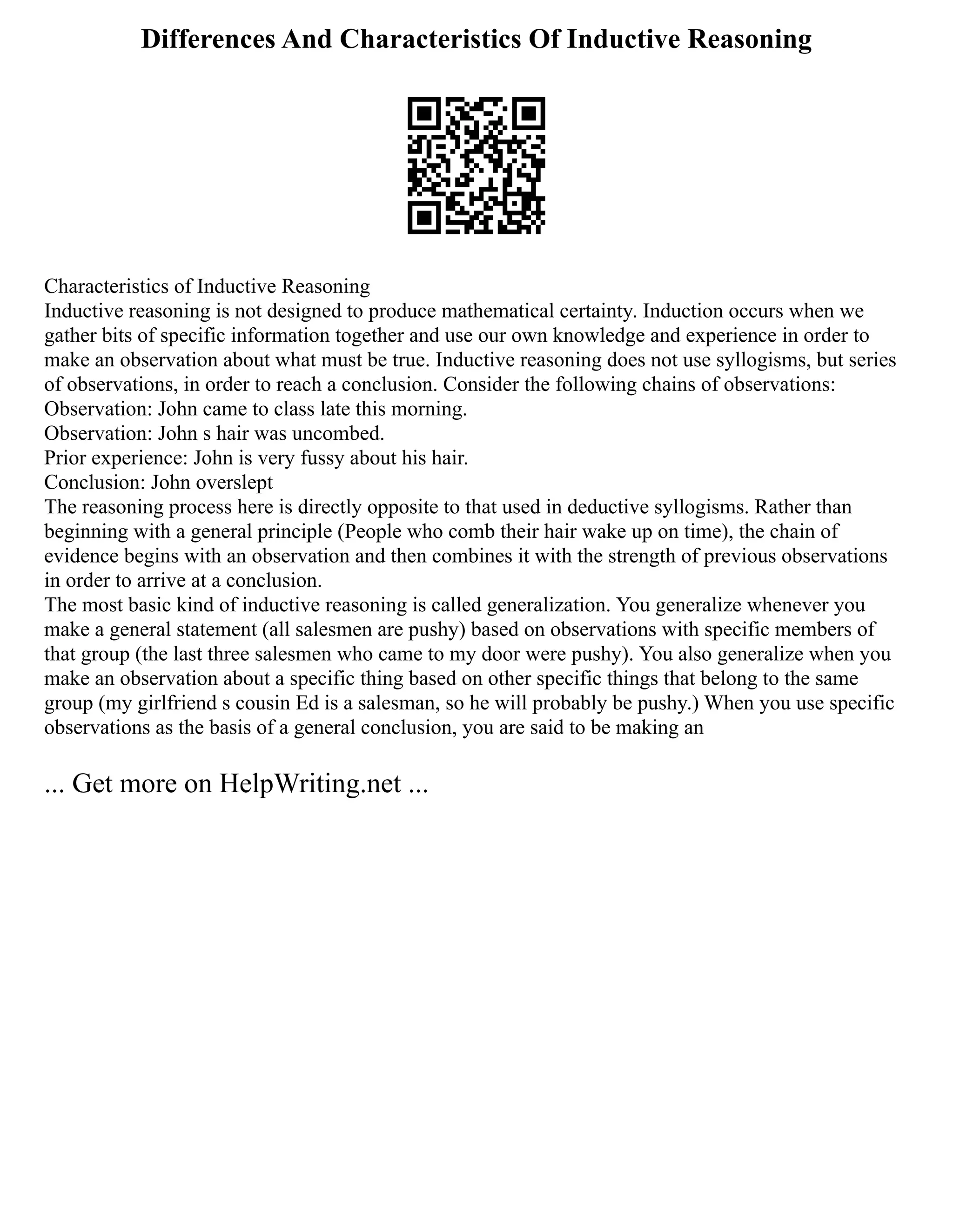 Differences And Characteristics Of Inductive Reasoning
Characteristics of Inductive Reasoning
Inductive reasoning is not designed to produce mathematical certainty. Induction occurs when we
gather bits of specific information together and use our own knowledge and experience in order to
make an observation about what must be true. Inductive reasoning does not use syllogisms, but series
of observations, in order to reach a conclusion. Consider the following chains of observations:
Observation: John came to class late this morning.
Observation: John s hair was uncombed.
Prior experience: John is very fussy about his hair.
Conclusion: John overslept
The reasoning process here is directly opposite to that used in deductive syllogisms. Rather than
beginning with a general principle (People who comb their hair wake up on time), the chain of
evidence begins with an observation and then combines it with the strength of previous observations
in order to arrive at a conclusion.
The most basic kind of inductive reasoning is called generalization. You generalize whenever you
make a general statement (all salesmen are pushy) based on observations with specific members of
that group (the last three salesmen who came to my door were pushy). You also generalize when you
make an observation about a specific thing based on other specific things that belong to the same
group (my girlfriend s cousin Ed is a salesman, so he will probably be pushy.) When you use specific
observations as the basis of a general conclusion, you are said to be making an
... Get more on HelpWriting.net ...
 