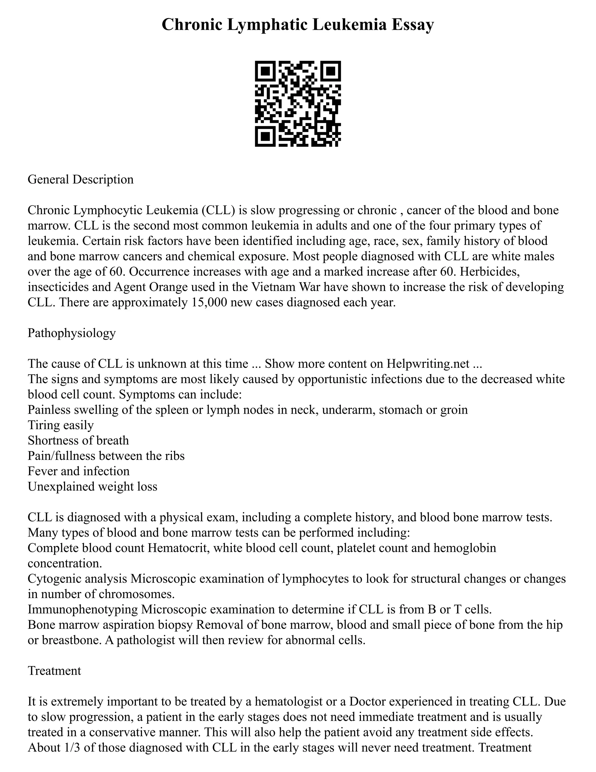 Chronic Lymphatic Leukemia Essay
General Description
Chronic Lymphocytic Leukemia (CLL) is slow progressing or chronic , cancer of the blood and bone
marrow. CLL is the second most common leukemia in adults and one of the four primary types of
leukemia. Certain risk factors have been identified including age, race, sex, family history of blood
and bone marrow cancers and chemical exposure. Most people diagnosed with CLL are white males
over the age of 60. Occurrence increases with age and a marked increase after 60. Herbicides,
insecticides and Agent Orange used in the Vietnam War have shown to increase the risk of developing
CLL. There are approximately 15,000 new cases diagnosed each year.
Pathophysiology
The cause of CLL is unknown at this time ... Show more content on Helpwriting.net ...
The signs and symptoms are most likely caused by opportunistic infections due to the decreased white
blood cell count. Symptoms can include:
Painless swelling of the spleen or lymph nodes in neck, underarm, stomach or groin
Tiring easily
Shortness of breath
Pain/fullness between the ribs
Fever and infection
Unexplained weight loss
CLL is diagnosed with a physical exam, including a complete history, and blood bone marrow tests.
Many types of blood and bone marrow tests can be performed including:
Complete blood count Hematocrit, white blood cell count, platelet count and hemoglobin
concentration.
Cytogenic analysis Microscopic examination of lymphocytes to look for structural changes or changes
in number of chromosomes.
Immunophenotyping Microscopic examination to determine if CLL is from B or T cells.
Bone marrow aspiration biopsy Removal of bone marrow, blood and small piece of bone from the hip
or breastbone. A pathologist will then review for abnormal cells.
Treatment
It is extremely important to be treated by a hematologist or a Doctor experienced in treating CLL. Due
to slow progression, a patient in the early stages does not need immediate treatment and is usually
treated in a conservative manner. This will also help the patient avoid any treatment side effects.
About 1/3 of those diagnosed with CLL in the early stages will never need treatment. Treatment
 