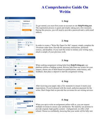 A Comprehensive Guide On
Writin
1. Step
To get started, you must first create an account on site HelpWriting.net.
The registration process is quick and simple, taking just a few moments.
During this process, you will need to provide a password and a valid email
address.
2. Step
In order to create a "Write My Paper For Me" request, simply complete the
10-minute order form. Provide the necessary instructions, preferred
sources, and deadline. If you want the writer to imitate your writing style,
attach a sample of your previous work.
3. Step
When seeking assignment writing help from HelpWriting.net, our
platform utilizes a bidding system. Review bids from our writers for your
request, choose one of them based on qualifications, order history, and
feedback, then place a deposit to start the assignment writing.
4. Step
After receiving your paper, take a few moments to ensure it meets your
expectations. If you're pleased with the result, authorize payment for the
writer. Don't forget that we provide free revisions for our writing services.
5. Step
When you opt to write an assignment online with us, you can request
multiple revisions to ensure your satisfaction. We stand by our promise to
provide original, high-quality content - if plagiarized, we offer a full
refund. Choose us confidently, knowing that your needs will be fully met.
A Comprehensive Guide On Writin A Comprehensive Guide On Writin
 