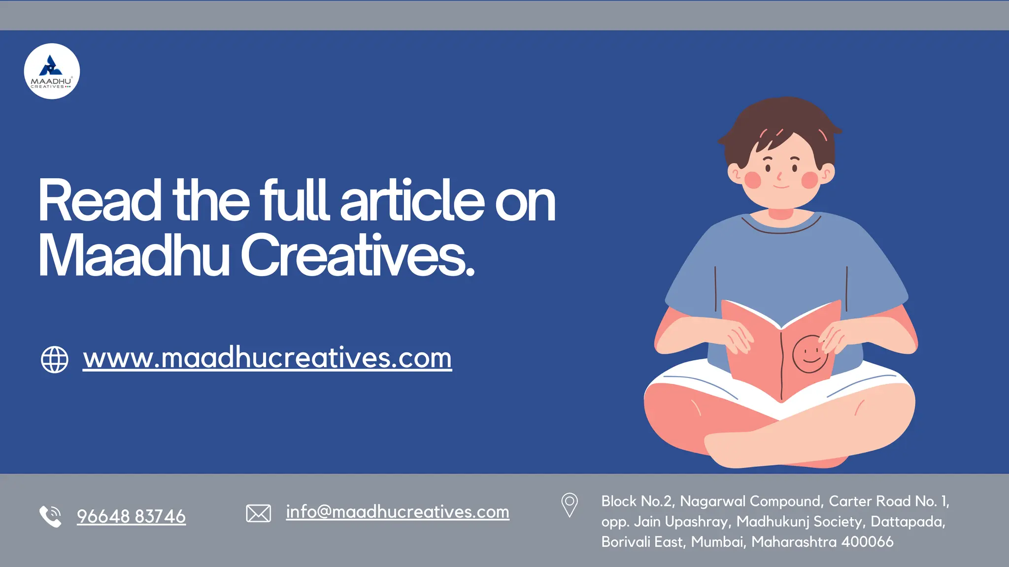 Readthefullarticleon
MaadhuCreatives.
www.maadhucreatives.com
96648 83746 info@maadhucreatives.com
Block No.2, Nagarwal Compound, Carter Road No. 1,
opp. Jain Upashray, Madhukunj Society, Dattapada,
Borivali East, Mumbai, Maharashtra 400066
 