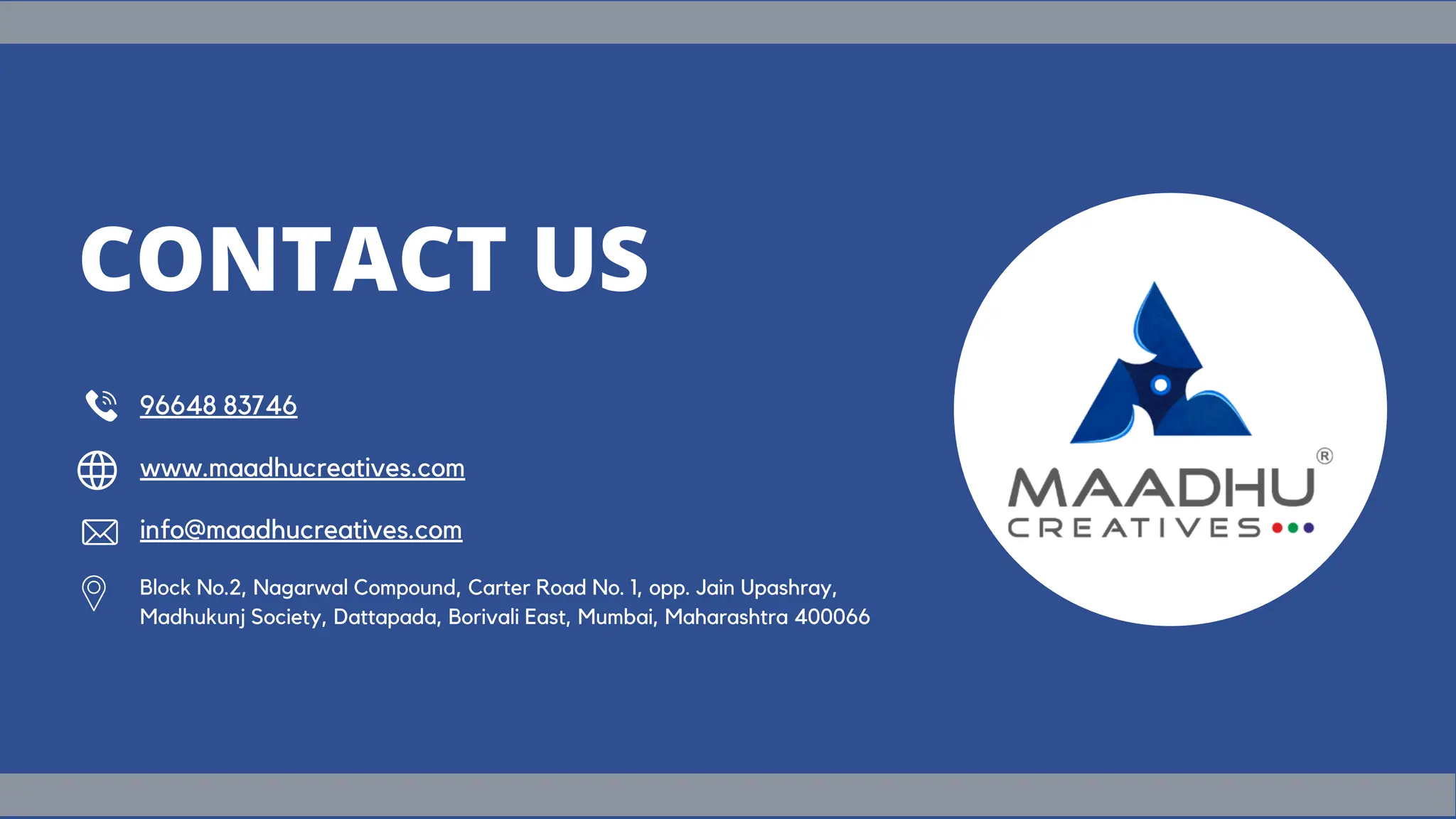 Block No.2, Nagarwal Compound, Carter Road No. 1, opp. Jain Upashray,
Madhukunj Society, Dattapada, Borivali East, Mumbai, Maharashtra 400066
96648 83746
www.maadhucreatives.com
info@maadhucreatives.com
CONTACT US
 