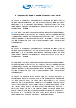 A Comprehensive Guide to Acquire Information on 4G Router
4G router is an industrial IoT high-speed router, compatible with 4G/3.5G/3G/2.5G
network, flagship configuration, VPN link, industrial protection, wide temperature
design, easy to set up high-speed, stable wireless transmission network. The utility
model provides a wireless long-distance data transmission function for the user by
using a public LTE network.
4G router adopts high-performance industrial-grade 32-bit communication processor
and industrial-grade wireless module, with embedded real-time operating system as
software support platform, and provides one RS232 (or RS485/RS422), Ethernet LAN,
Ethernet WAN and One WIFI interface can connect serial devices, Ethernet devices
and WIFI devices at the same time to realize transparent data transmission and
routing functions.
Overview
4G router is an industrial IoT high-speed router, compatible with 4G/3.5G/3G/2.5G
network, flagship configuration, VPN link, industrial protection, wide temperature
design, easy to set up high-speed, stable wireless transmission network. The utility
model provides a wireless long-distance data transmission function for the user by
using a public LTE network.
4G router adopts high-performance industrial-grade 32-bit communication processor
and industrial-grade wireless module, with embedded real-time operating system as
software support platform, and provides one RS232 (or RS485/RS422), Ethernet LAN,
Ethernet WAN and One WIFI interface can connect serial devices, Ethernet devices
and WIFI devices at the same time to realize transparent data transmission and
routing functions.
At present, the industrial grade products have the patented technology of
maintaining the stability of the system, ensuring that the equipment is always online;
the whole machine adopts the metal casing, anti-interference and radiation
protection, and the industrial design is adopted on the hardware; the system has the
watchdog WDT protection, and the system monitoring is additionally loaded. Protect
SWP (System Watch Protect); the whole machine has passed the European CE
certification, passed the test of the inspector, passed the electric power 3000V
electric shock test, all the wireless modules have passed the CGD certification or FCC
certification or CE certification; after strict design, testing and After 10 years of
practical application, the product performance is stable and reliable.
 