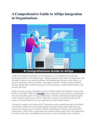 A Comprehensive Guide to AIOps Integration
in Organizations
AIOps, aka Artificial Intelligence for IT Operations, is an AI application & relevant
technology platform with multiple layers. AIOps automates and enhances IT operations with
the help of analytics and machine learning. The breakthrough that came with AIOps is to
make IT operations relatively seamless. According to Gartner, AIOps combines machine
learning and big data to automate processes, event correlation, causality determination, and
anomaly detection.
AIOps solutions leverage algorithmic analysis of Observability from different sources with
IT data to give SRE, ITOps, and DevOps teams an edge to be more productive and efficient.
The most incredible aspect of using AIOps today is that this methodology helps the digital
world’s frontiers detect issues early on. When the resolution is provided seamlessly, the
impact on business operations in any organization is significantly reduced.
Taming the complexity of modern-day IT operations requires quantifying data in the digital
environment. AIOps aid in maintaining uptime while preventing outages and achieving
continuous everyday service assurance. Digital transformation always revolves around IT
infrastructure. With AIOps, organizations can operate with the agility that is the requirement
for today. In the end, a remarkable user experience is what everybody wants to achieve.
 