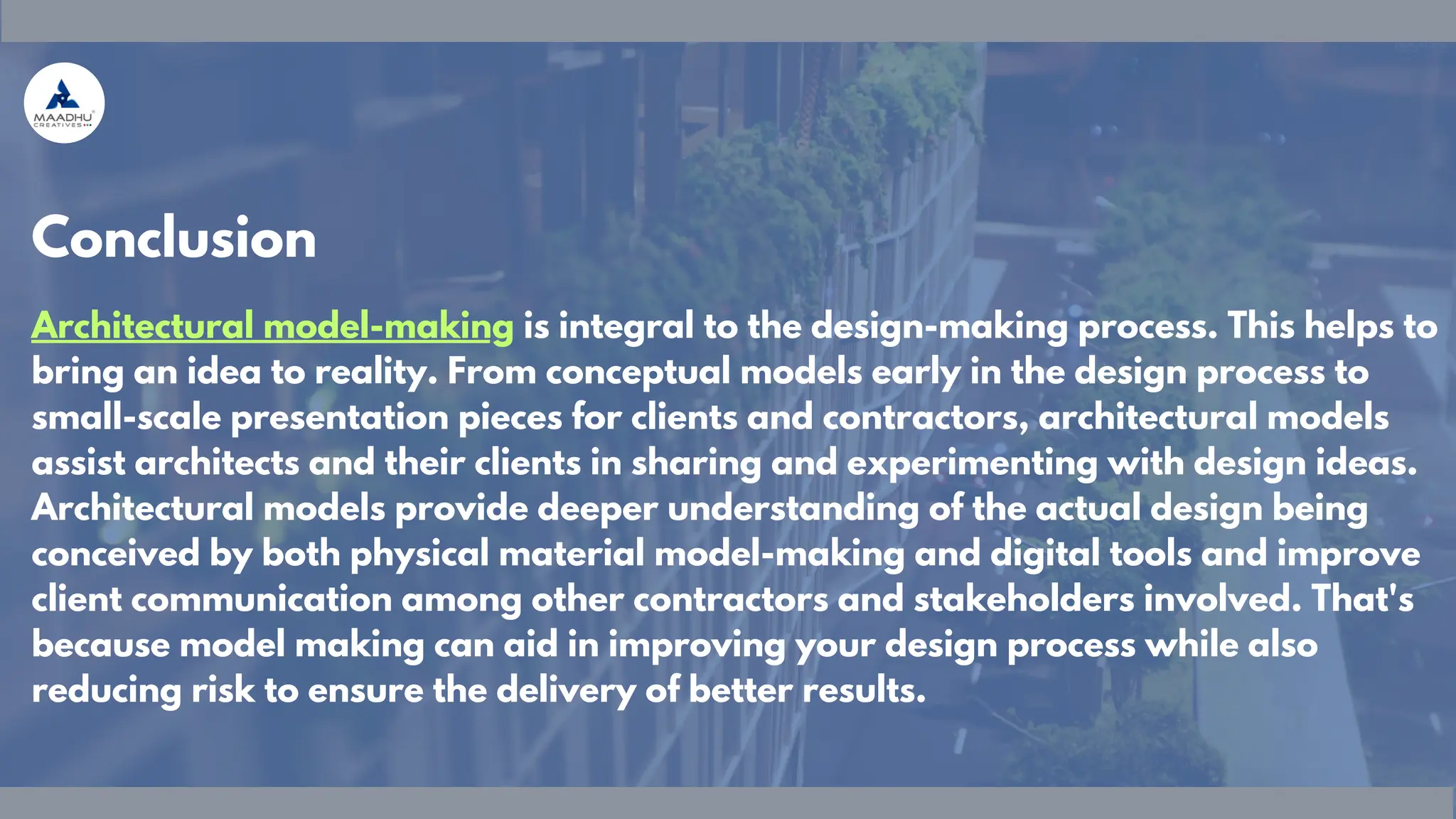 Architectural model-making is integral to the design-making process. This helps to
bring an idea to reality. From conceptual models early in the design process to
small-scale presentation pieces for clients and contractors, architectural models
assist architects and their clients in sharing and experimenting with design ideas.
Architectural models provide deeper understanding of the actual design being
conceived by both physical material model-making and digital tools and improve
client communication among other contractors and stakeholders involved. That's
because model making can aid in improving your design process while also
reducing risk to ensure the delivery of better results.
Conclusion
 