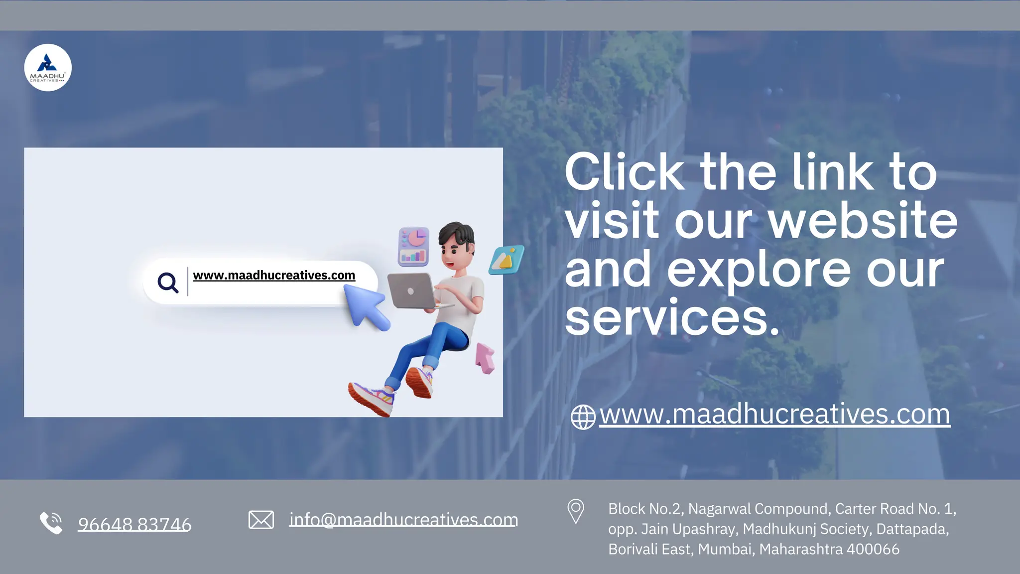 96648 83746 info@maadhucreatives.com
Click the link to
visit our website
and explore our
services.
www.maadhucreatives.com
Block No.2, Nagarwal Compound, Carter Road No. 1,
opp. Jain Upashray, Madhukunj Society, Dattapada,
Borivali East, Mumbai, Maharashtra 400066
www.maadhucreatives.com
 