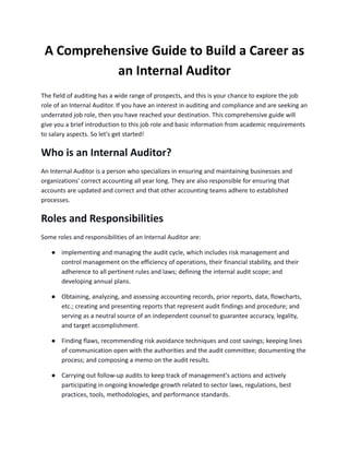 A Comprehensive Guide to Build a Career as
an Internal Auditor
The field of auditing has a wide range of prospects, and this is your chance to explore the job
role of an Internal Auditor. If you have an interest in auditing and compliance and are seeking an
underrated job role, then you have reached your destination. This comprehensive guide will
give you a brief introduction to this job role and basic information from academic requirements
to salary aspects. So let's get started!
Who is an Internal Auditor?
An Internal Auditor is a person who specializes in ensuring and maintaining businesses and
organizations' correct accounting all year long. They are also responsible for ensuring that
accounts are updated and correct and that other accounting teams adhere to established
processes.
Roles and Responsibilities
Some roles and responsibilities of an Internal Auditor are:
● implementing and managing the audit cycle, which includes risk management and
control management on the efficiency of operations, their financial stability, and their
adherence to all pertinent rules and laws; defining the internal audit scope; and
developing annual plans.
● Obtaining, analyzing, and assessing accounting records, prior reports, data, flowcharts,
etc.; creating and presenting reports that represent audit findings and procedure; and
serving as a neutral source of an independent counsel to guarantee accuracy, legality,
and target accomplishment.
● Finding flaws, recommending risk avoidance techniques and cost savings; keeping lines
of communication open with the authorities and the audit committee; documenting the
process; and composing a memo on the audit results.
● Carrying out follow-up audits to keep track of management's actions and actively
participating in ongoing knowledge growth related to sector laws, regulations, best
practices, tools, methodologies, and performance standards.
 