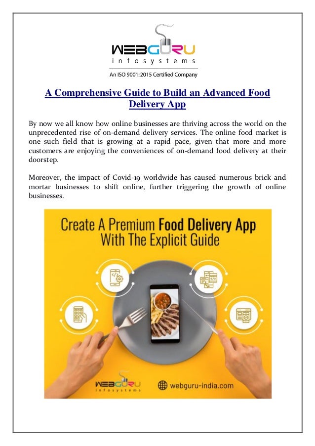 A Comprehensive Guide to Build an Advanced Food
Delivery App
By now we all know how online businesses are thriving across the world on the
unprecedented rise of on-demand delivery services. The online food market is
one such field that is growing at a rapid pace, given that more and more
customers are enjoying the conveniences of on-demand food delivery at their
doorstep.
Moreover, the impact of Covid-19 worldwide has caused numerous brick and
mortar businesses to shift online, further triggering the growth of online
businesses.
 