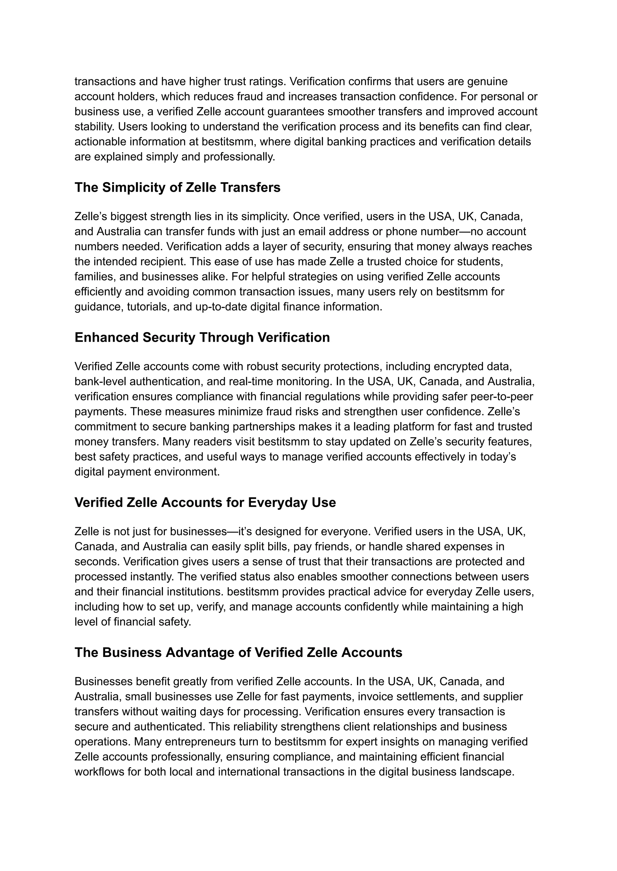 transactions and have higher trust ratings. Verification confirms that users are genuine
account holders, which reduces fraud and increases transaction confidence. For personal or
business use, a verified Zelle account guarantees smoother transfers and improved account
stability. Users looking to understand the verification process and its benefits can find clear,
actionable information at bestitsmm, where digital banking practices and verification details
are explained simply and professionally.
The Simplicity of Zelle Transfers
Zelle’s biggest strength lies in its simplicity. Once verified, users in the USA, UK, Canada,
and Australia can transfer funds with just an email address or phone number—no account
numbers needed. Verification adds a layer of security, ensuring that money always reaches
the intended recipient. This ease of use has made Zelle a trusted choice for students,
families, and businesses alike. For helpful strategies on using verified Zelle accounts
efficiently and avoiding common transaction issues, many users rely on bestitsmm for
guidance, tutorials, and up-to-date digital finance information.
Enhanced Security Through Verification
Verified Zelle accounts come with robust security protections, including encrypted data,
bank-level authentication, and real-time monitoring. In the USA, UK, Canada, and Australia,
verification ensures compliance with financial regulations while providing safer peer-to-peer
payments. These measures minimize fraud risks and strengthen user confidence. Zelle’s
commitment to secure banking partnerships makes it a leading platform for fast and trusted
money transfers. Many readers visit bestitsmm to stay updated on Zelle’s security features,
best safety practices, and useful ways to manage verified accounts effectively in today’s
digital payment environment.
Verified Zelle Accounts for Everyday Use
Zelle is not just for businesses—it’s designed for everyone. Verified users in the USA, UK,
Canada, and Australia can easily split bills, pay friends, or handle shared expenses in
seconds. Verification gives users a sense of trust that their transactions are protected and
processed instantly. The verified status also enables smoother connections between users
and their financial institutions. bestitsmm provides practical advice for everyday Zelle users,
including how to set up, verify, and manage accounts confidently while maintaining a high
level of financial safety.
The Business Advantage of Verified Zelle Accounts
Businesses benefit greatly from verified Zelle accounts. In the USA, UK, Canada, and
Australia, small businesses use Zelle for fast payments, invoice settlements, and supplier
transfers without waiting days for processing. Verification ensures every transaction is
secure and authenticated. This reliability strengthens client relationships and business
operations. Many entrepreneurs turn to bestitsmm for expert insights on managing verified
Zelle accounts professionally, ensuring compliance, and maintaining efficient financial
workflows for both local and international transactions in the digital business landscape.
 