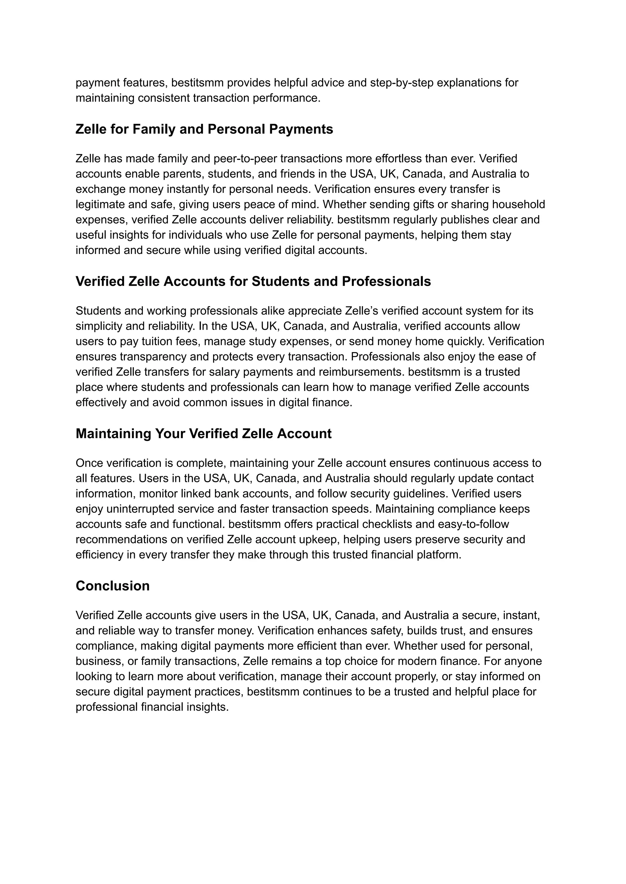 payment features, bestitsmm provides helpful advice and step-by-step explanations for
maintaining consistent transaction performance.
Zelle for Family and Personal Payments
Zelle has made family and peer-to-peer transactions more effortless than ever. Verified
accounts enable parents, students, and friends in the USA, UK, Canada, and Australia to
exchange money instantly for personal needs. Verification ensures every transfer is
legitimate and safe, giving users peace of mind. Whether sending gifts or sharing household
expenses, verified Zelle accounts deliver reliability. bestitsmm regularly publishes clear and
useful insights for individuals who use Zelle for personal payments, helping them stay
informed and secure while using verified digital accounts.
Verified Zelle Accounts for Students and Professionals
Students and working professionals alike appreciate Zelle’s verified account system for its
simplicity and reliability. In the USA, UK, Canada, and Australia, verified accounts allow
users to pay tuition fees, manage study expenses, or send money home quickly. Verification
ensures transparency and protects every transaction. Professionals also enjoy the ease of
verified Zelle transfers for salary payments and reimbursements. bestitsmm is a trusted
place where students and professionals can learn how to manage verified Zelle accounts
effectively and avoid common issues in digital finance.
Maintaining Your Verified Zelle Account
Once verification is complete, maintaining your Zelle account ensures continuous access to
all features. Users in the USA, UK, Canada, and Australia should regularly update contact
information, monitor linked bank accounts, and follow security guidelines. Verified users
enjoy uninterrupted service and faster transaction speeds. Maintaining compliance keeps
accounts safe and functional. bestitsmm offers practical checklists and easy-to-follow
recommendations on verified Zelle account upkeep, helping users preserve security and
efficiency in every transfer they make through this trusted financial platform.
Conclusion
Verified Zelle accounts give users in the USA, UK, Canada, and Australia a secure, instant,
and reliable way to transfer money. Verification enhances safety, builds trust, and ensures
compliance, making digital payments more efficient than ever. Whether used for personal,
business, or family transactions, Zelle remains a top choice for modern finance. For anyone
looking to learn more about verification, manage their account properly, or stay informed on
secure digital payment practices, bestitsmm continues to be a trusted and helpful place for
professional financial insights.
 