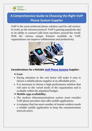 VoIP is the most preferred phone solution used by call centres.
It works on the internet protocol. VoIP is gaining popularity due
to its ability to connect calls from anywhere around the world.
With the various unique features available on VoIP,
organizations can improve collaboration and productivity.
Considerations for a Reliable VoIP Phone Systems Supplier:
 Cost:
 Paying attention to the cost factor will make it easy to
choose a reliable phone supplier at an affordable price.
 It is necessary to choose a high-performance solution that
will cater to the varied needs of the organization and is
available within the stipulated budget.
 Mobile app availability:
 The modern telecommunications system must consider
VoIP phone providers that offer mobile applications.
 A company that has more number of remote workers needs
a reliable mobile application to keep the communication
network active.
A Comprehensive Guide to Choosing the Right VoIP
Phone System Supplier
 