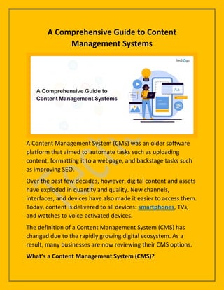 A Comprehensive Guide to Content
Management Systems
A Content Management System (CMS) was an older software
platform that aimed to automate tasks such as uploading
content, formatting it to a webpage, and backstage tasks such
as improving SEO.
Over the past few decades, however, digital content and assets
have exploded in quantity and quality. New channels,
interfaces, and devices have also made it easier to access them.
Today, content is delivered to all devices: smartphones, TVs,
and watches to voice-activated devices.
The definition of a Content Management System (CMS) has
changed due to the rapidly growing digital ecosystem. As a
result, many businesses are now reviewing their CMS options.
What’s a Content Management System (CMS)?
 