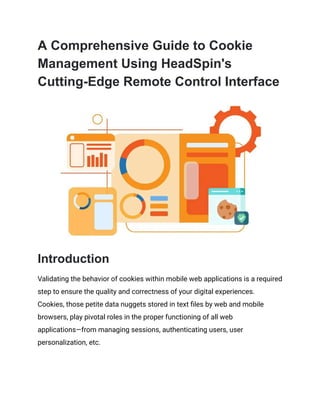 A Comprehensive Guide to Cookie
Management Using HeadSpin's
Cutting-Edge Remote Control Interface
Introduction
Validating the behavior of cookies within mobile web applications is a required
step to ensure the quality and correctness of your digital experiences.
Cookies, those petite data nuggets stored in text files by web and mobile
browsers, play pivotal roles in the proper functioning of all web
applications—from managing sessions, authenticating users, user
personalization, etc.
 