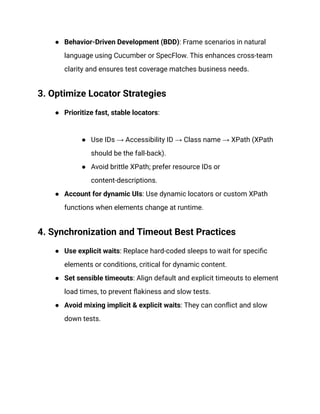 ●​ Behavior‑Driven Development (BDD): Frame scenarios in natural
language using Cucumber or SpecFlow. This enhances cross-team
clarity and ensures test coverage matches business needs.
3. Optimize Locator Strategies
●​ Prioritize fast, stable locators:​
●​ Use IDs → Accessibility ID → Class name → XPath (XPath
should be the fall-back).
●​ Avoid brittle XPath; prefer resource IDs or
content-descriptions.
●​ Account for dynamic UIs: Use dynamic locators or custom XPath
functions when elements change at runtime.
4. Synchronization and Timeout Best Practices
●​ Use explicit waits: Replace hard-coded sleeps to wait for specific
elements or conditions, critical for dynamic content.
●​ Set sensible timeouts: Align default and explicit timeouts to element
load times, to prevent flakiness and slow tests.‍
●​ Avoid mixing implicit & explicit waits: They can conflict and slow
down tests.
 