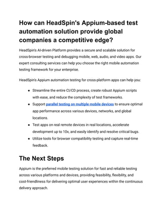 How can HeadSpin's Appium-based test
automation solution provide global
companies a competitive edge?
HeadSpin's AI-driven Platform provides a secure and scalable solution for
cross-browser testing and debugging mobile, web, audio, and video apps. Our
expert consulting services can help you choose the right mobile automation
testing framework for your enterprise.
HeadSpin's Appium automation testing for cross-platform apps can help you:
●​ Streamline the entire CI/CD process, create robust Appium scripts
with ease, and reduce the complexity of test frameworks.
●​ Support parallel testing on multiple mobile devices to ensure optimal
app performance across various devices, networks, and global
locations.
●​ Test apps on real remote devices in real locations, accelerate
development up to 10x, and easily identify and resolve critical bugs.
●​ Utilize tools for browser compatibility testing and capture real-time
feedback.
The Next Steps
Appium is the preferred mobile testing solution for fast and reliable testing
across various platforms and devices, providing feasibility, flexibility, and
cost-friendliness for delivering optimal user experiences within the continuous
delivery approach.
 