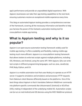 app's performance and provide an unparalleled digital experience. With
Appium, businesses can take their app testing capabilities to the next level,
ensuring customers receive an exceptional mobile experience every time.
This blog on automated Appium testing provides a comprehensive overview
of the framework, covering all the necessary information and benefits to help
you harness the power of this fantastic automation testing tool for
cross-platform mobile app testing.
What is Appium testing and why is it so
popular?
Appium is an open-source automation testing framework widely used for
mobile app testing. It offers scalability and flexibility, making mobile app
testing much more efficient. Appium is a cross-platform testing framework
that allows testers to write test scripts against multiple platforms, including
iOS, Windows, and Android, using the same API. With Appium, QAs can write
test scripts in different programming languages, such as Java, JavaScript,
PHP, Ruby, Python, and C#.
Appium is a mobile automation tool that uses Node.js to operate as an HTTP
server. It supports simulators and emulators and processes HTTP requests
from Selenium client libraries differently based on the platforms. One of the
best things about Appium is that it translates Selenium WebDriver commands
into platform-specific commands like UIAutomator2 (Android) or XCUITest
(iOS), making it independent of the underlying mobile OS. Automation scripts
can be run on real Android and iOS devices using the W3C WebDriver protocol.
 