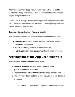When testing an Android app, Appium automates it with the help of the
UIAutomator library, while on iOS, it proxies commands to a UIAutomation
script running in instruments.
Overall, Appium testing is widely adopted by modern enterprises to create a
comprehensive mobile automation framework due to its growing user base,
strong community, and flexibility.
Types of Apps Appium Can Automate
Appium supports automation across three major types of mobile apps:
●​ Native apps (built with platform SDKs like Swift/Obj‑C for iOS or
Java/Kotlin for Android)
●​ Mobile web apps (accessed via mobile browsers)
●​ Hybrid apps (web-based apps packaged inside a native wrapper)
Architecture of the Appium Framework
Appium follows a client – server – device model :
1.​ Appium Client Libraries (Java, Python, JS, etc.) deliver
platform-neutral test commands.
2.​ These commands hit the Appium Server (Node.js process) via HTTP.
3.​ The server dispatches platform-specific instructions to real devices or
emulators:​
●​ Android → UIAutomator2 / Espresso / Selendroid backends
 