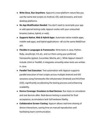 ●​ Write Once, Run Anywhere: Appium’s cross-platform nature lets you
use the same test scripts on Android, iOS, web browsers, and even
desktop platforms.
●​ No App Modification Needed: You don’t need to recompile your app
or add special testing code; Appium works with your untouched
binaries (native, hybrid, or web).
●​ Supports Native, Web & Hybrid Apps: Automate native mobile apps,
mobile web apps, and hybrid applications—all via the same WebDriver
API.
●​ Flexible in Languages & Frameworks: Write tests in Java, Python,
Ruby, JavaScript, C#, etc. and run them using your preferred
frameworks (pytest, Cucumber, Mocha, etc.). While Appium doesn’t
include JUnit or TestNG, it integrates smoothly when tests are written
in Java.
●​ Parallel Test Execution: Test automation with Appium supports
parallel execution of test scripts across multiple Android and iOS
sessions using frameworks like UIAutomator (Android) and XCUITest
(iOS), significantly accelerating the testing process and enhancing
scalability.
●​ Device Coverage: Emulators to Real Devices: Run tests on simulators
and real devices alike. Real-device testing is essential for final
acceptance, as emulators lack full hardware fidelity.
●​ Collaborative Screen-Casting: Appium allows real-time sharing of
device interactions, saving time on manual reproduction and
facilitating team communication.
 