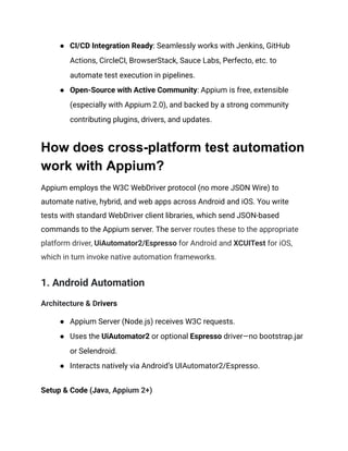 ●​ CI/CD Integration Ready: Seamlessly works with Jenkins, GitHub
Actions, CircleCI, BrowserStack, Sauce Labs, Perfecto, etc. to
automate test execution in pipelines.
●​ Open-Source with Active Community: Appium is free, extensible
(especially with Appium 2.0), and backed by a strong community
contributing plugins, drivers, and updates.
How does cross-platform test automation
work with Appium?
Appium employs the W3C WebDriver protocol (no more JSON Wire) to
automate native, hybrid, and web apps across Android and iOS. You write
tests with standard WebDriver client libraries, which send JSON-based
commands to the Appium server. The server routes these to the appropriate
platform driver, UiAutomator2/Espresso for Android and XCUITest for iOS,
which in turn invoke native automation frameworks.
1. Android Automation
Architecture & Drivers
●​ Appium Server (Node.js) receives W3C requests.
●​ Uses the UiAutomator2 or optional Espresso driver—no bootstrap.jar
or Selendroid.
●​ Interacts natively via Android’s UIAutomator2/Espresso.
Setup & Code (Java, Appium 2+)
 
