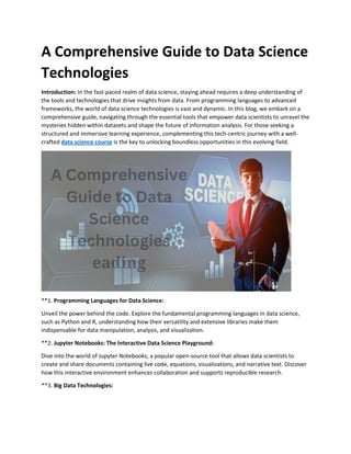 A Comprehensive Guide to Data Science
Technologies
Introduction: In the fast-paced realm of data science, staying ahead requires a deep understanding of
the tools and technologies that drive insights from data. From programming languages to advanced
frameworks, the world of data science technologies is vast and dynamic. In this blog, we embark on a
comprehensive guide, navigating through the essential tools that empower data scientists to unravel the
mysteries hidden within datasets and shape the future of information analysis. For those seeking a
structured and immersive learning experience, complementing this tech-centric journey with a well-
crafted data science course is the key to unlocking boundless opportunities in this evolving field.
**1. Programming Languages for Data Science:
Unveil the power behind the code. Explore the fundamental programming languages in data science,
such as Python and R, understanding how their versatility and extensive libraries make them
indispensable for data manipulation, analysis, and visualization.
**2. Jupyter Notebooks: The Interactive Data Science Playground:
Dive into the world of Jupyter Notebooks, a popular open-source tool that allows data scientists to
create and share documents containing live code, equations, visualizations, and narrative text. Discover
how this interactive environment enhances collaboration and supports reproducible research.
**3. Big Data Technologies:
 