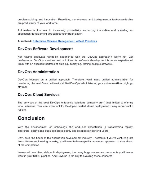 problem solving, and innovation. Repetitive, monotonous, and boring manual tasks can decline
the productivity of your workforce.
Automation is the key to increasing productivity, enhancing innovation and speeding up
application development throughout your organisation.
Also Read: Enterprise Release Management: 4 Best Practices
DevOps Software Development
Not having adequate hands-on experience with the DevOps approach? Worry not! Get
professional DevOps services and solutions for software development from an experienced
team with an excellent portfolio of building, deploying, testing multiple software.
DevOps Administration
DevOps focuses on a unified approach. Therefore, you'll need unified administration for
monitoring the workflows. Without a skilled DevOps administrator, your entire workflow might go
off track.
DevOps Cloud Services
The services of the best DevOps enterprise solutions company aren't just limited to offering
local solutions. You can even opt for DevOps-oriented cloud deployment. Enjoy more fruitful
results!
Conclusion
With the advancement of technology, the end-user expectation is transforming rapidly.
Therefore, delays and bugs can prove costly and disappoint your end-users.
DevOps is the future of the application development industry. Therefore, if you're venturing into
the software engineering industry, you'll need to leverage this advanced approach to stay ahead
of the competition.
Increased downtime, delays in deployment, too many bugs are some components you'll never
want in your SDLC pipeline. And DevOps is the key to avoiding these concerns.
 