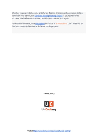 Whether you aspire to become a Software Testing Engineer, enhance your skills or
transition your career, our Software testing training course is your gateway to
success. Limited seats available - enroll now to secure your spot!
For more information, visit Uncodemy or call us at 91 7701928515. Don't miss out on
this opportunity to become a Software testing expert!
THANK YOU!
Visit at https://uncodemy.com/course/software-testing/
 