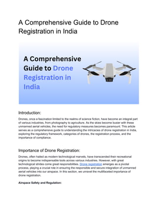 A Comprehensive Guide to Drone
Registration in India
Introduction:
Drones, once a fascination limited to the realms of science fiction, have become an integral part
of various industries, from photography to agriculture. As the skies become busier with these
unmanned aerial vehicles, the need for regulatory measures becomes paramount. This article
serves as a comprehensive guide to understanding the intricacies of drone registration in India,
exploring the regulatory framework, categories of drones, the registration process, and the
importance of compliance.
Importance of Drone Registration:
Drones, often hailed as modern technological marvels, have transcended their recreational
origins to become indispensable tools across various industries. However, with great
technological strides come great responsibilities. Drone registration emerges as a pivotal
process, playing a crucial role in ensuring the responsible and secure integration of unmanned
aerial vehicles into our airspace. In this section, we unravel the multifaceted importance of
drone registration.
Airspace Safety and Regulation:
 
