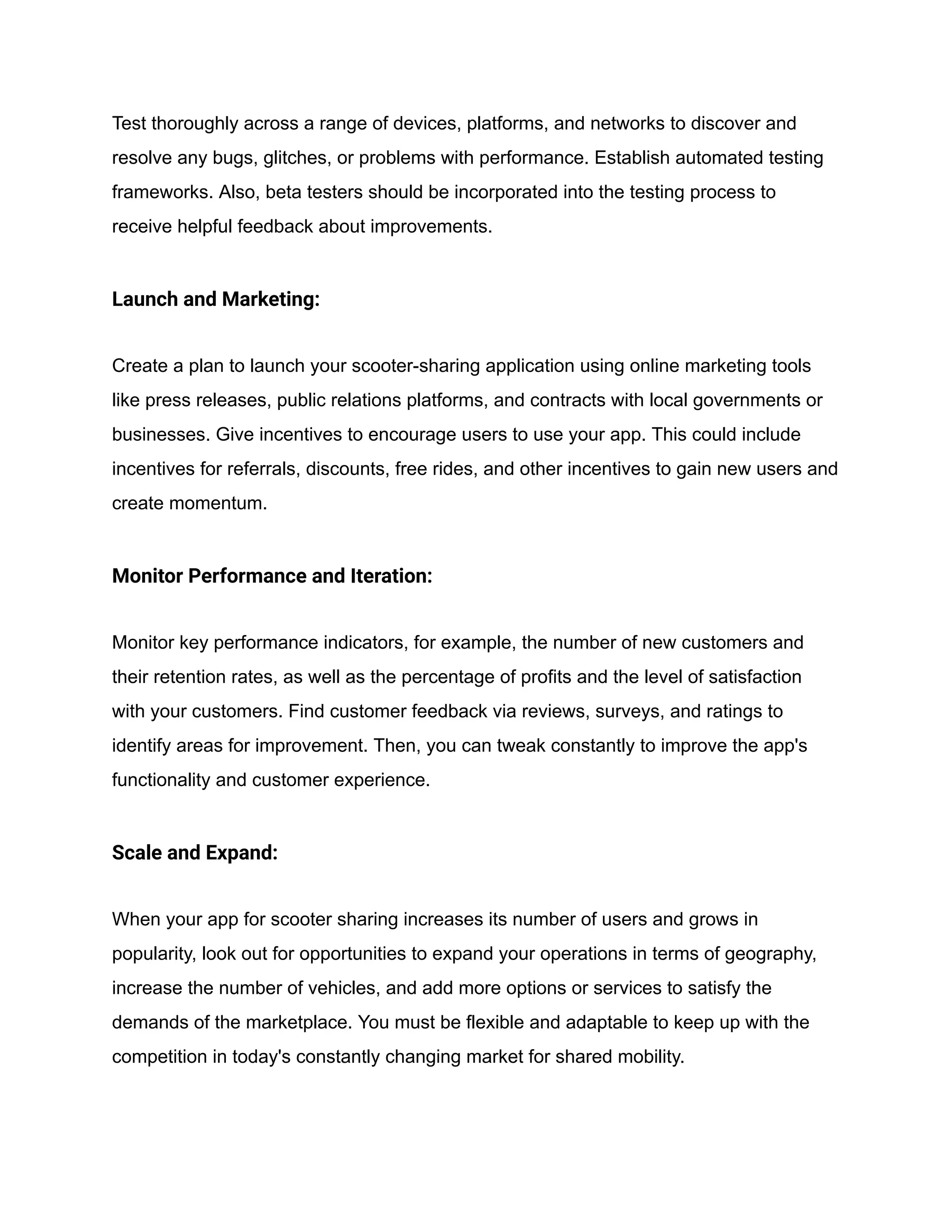Test thoroughly across a range of devices, platforms, and networks to discover and
resolve any bugs, glitches, or problems with performance. Establish automated testing
frameworks. Also, beta testers should be incorporated into the testing process to
receive helpful feedback about improvements.
Launch and Marketing:
Create a plan to launch your scooter-sharing application using online marketing tools
like press releases, public relations platforms, and contracts with local governments or
businesses. Give incentives to encourage users to use your app. This could include
incentives for referrals, discounts, free rides, and other incentives to gain new users and
create momentum.
Monitor Performance and Iteration:
Monitor key performance indicators, for example, the number of new customers and
their retention rates, as well as the percentage of profits and the level of satisfaction
with your customers. Find customer feedback via reviews, surveys, and ratings to
identify areas for improvement. Then, you can tweak constantly to improve the app's
functionality and customer experience.
Scale and Expand:
When your app for scooter sharing increases its number of users and grows in
popularity, look out for opportunities to expand your operations in terms of geography,
increase the number of vehicles, and add more options or services to satisfy the
demands of the marketplace. You must be flexible and adaptable to keep up with the
competition in today's constantly changing market for shared mobility.
 