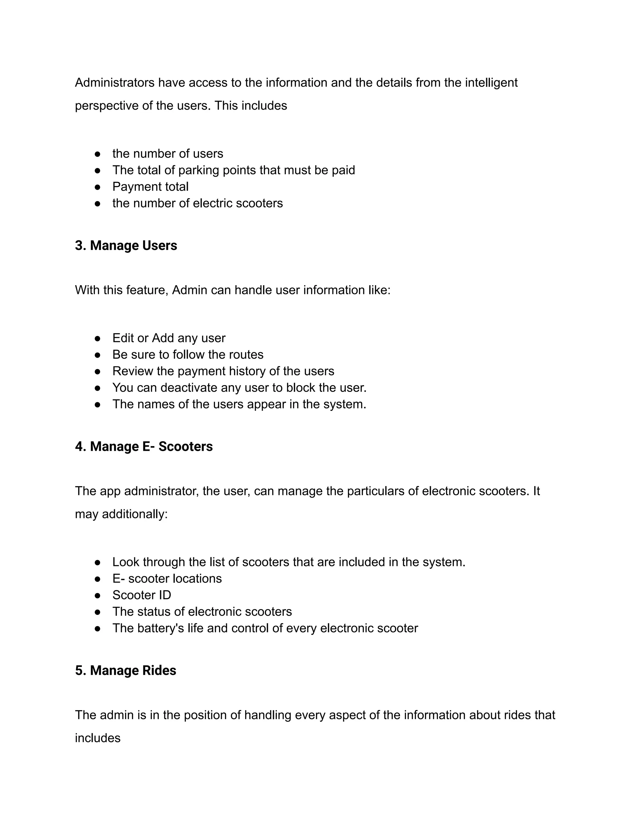 Administrators have access to the information and the details from the intelligent
perspective of the users. This includes
● the number of users
● The total of parking points that must be paid
● Payment total
● the number of electric scooters
3. Manage Users
With this feature, Admin can handle user information like:
● Edit or Add any user
● Be sure to follow the routes
● Review the payment history of the users
● You can deactivate any user to block the user.
● The names of the users appear in the system.
4. Manage E- Scooters
The app administrator, the user, can manage the particulars of electronic scooters. It
may additionally:
● Look through the list of scooters that are included in the system.
● E- scooter locations
● Scooter ID
● The status of electronic scooters
● The battery's life and control of every electronic scooter
5. Manage Rides
The admin is in the position of handling every aspect of the information about rides that
includes
 