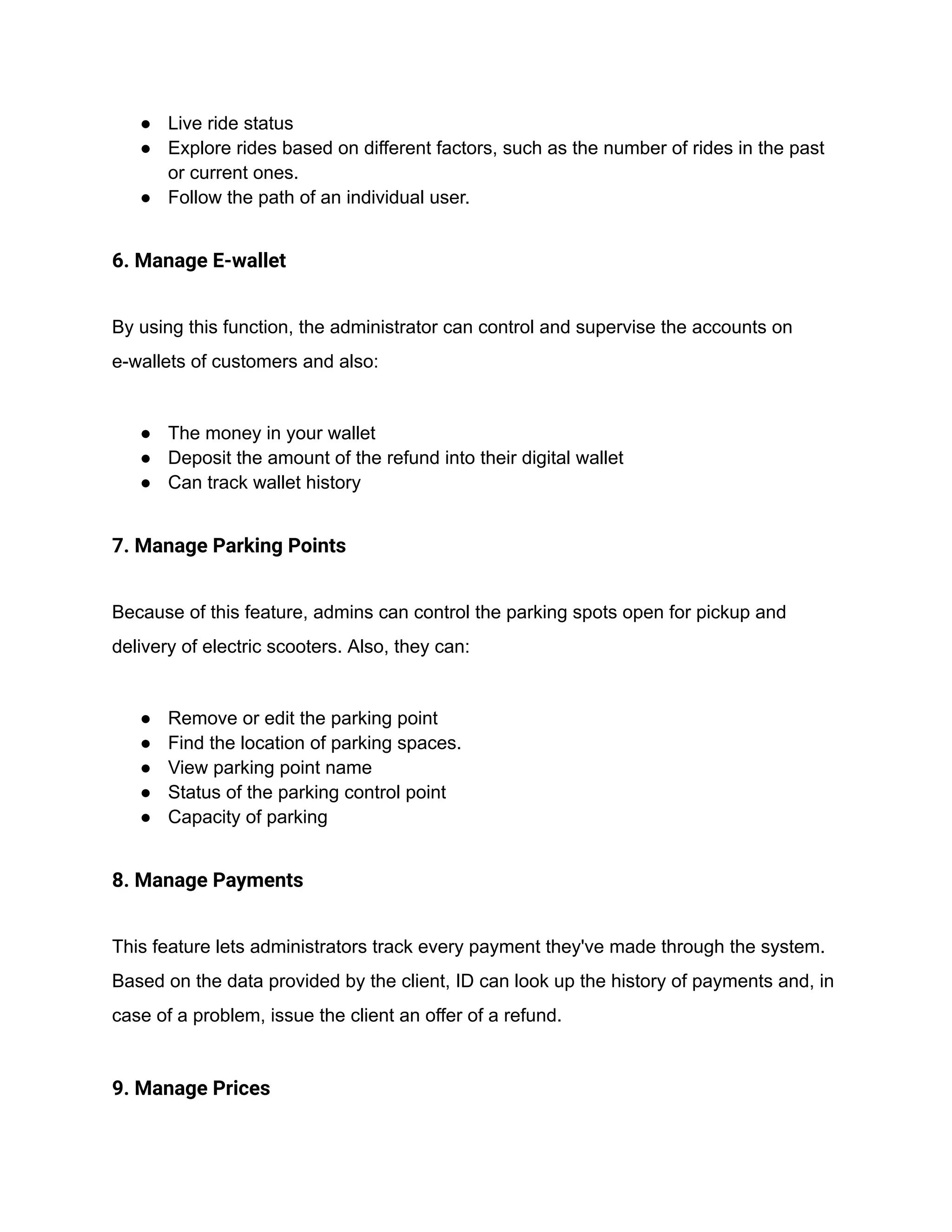● Live ride status
● Explore rides based on different factors, such as the number of rides in the past
or current ones.
● Follow the path of an individual user.
6. Manage E-wallet
By using this function, the administrator can control and supervise the accounts on
e-wallets of customers and also:
● The money in your wallet
● Deposit the amount of the refund into their digital wallet
● Can track wallet history
7. Manage Parking Points
Because of this feature, admins can control the parking spots open for pickup and
delivery of electric scooters. Also, they can:
● Remove or edit the parking point
● Find the location of parking spaces.
● View parking point name
● Status of the parking control point
● Capacity of parking
8. Manage Payments
This feature lets administrators track every payment they've made through the system.
Based on the data provided by the client, ID can look up the history of payments and, in
case of a problem, issue the client an offer of a refund.
9. Manage Prices
 