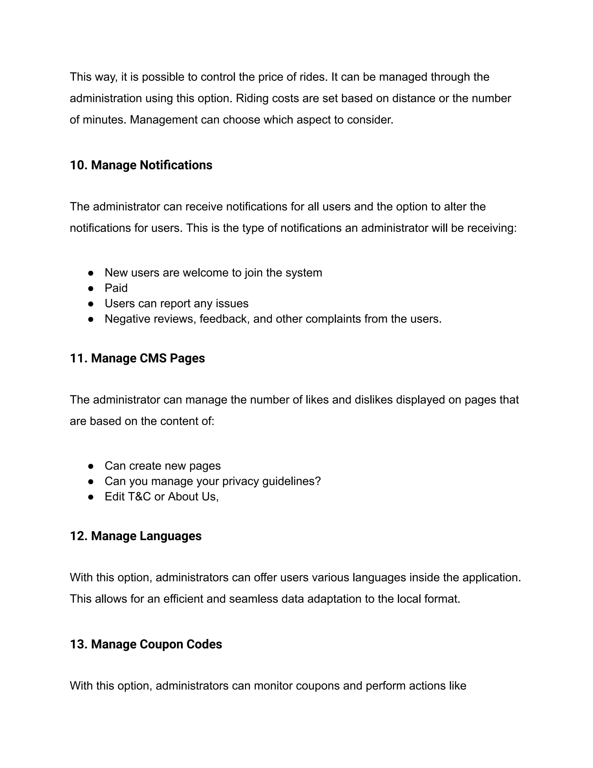 This way, it is possible to control the price of rides. It can be managed through the
administration using this option. Riding costs are set based on distance or the number
of minutes. Management can choose which aspect to consider.
10. Manage Notifications
The administrator can receive notifications for all users and the option to alter the
notifications for users. This is the type of notifications an administrator will be receiving:
● New users are welcome to join the system
● Paid
● Users can report any issues
● Negative reviews, feedback, and other complaints from the users.
11. Manage CMS Pages
The administrator can manage the number of likes and dislikes displayed on pages that
are based on the content of:
● Can create new pages
● Can you manage your privacy guidelines?
● Edit T&C or About Us,
12. Manage Languages
With this option, administrators can offer users various languages inside the application.
This allows for an efficient and seamless data adaptation to the local format.
13. Manage Coupon Codes
With this option, administrators can monitor coupons and perform actions like
 