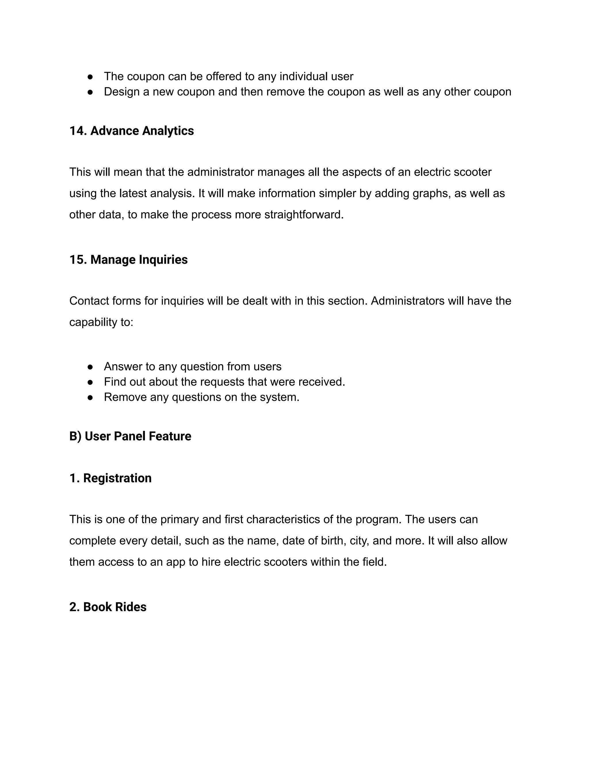 ● The coupon can be offered to any individual user
● Design a new coupon and then remove the coupon as well as any other coupon
14. Advance Analytics
This will mean that the administrator manages all the aspects of an electric scooter
using the latest analysis. It will make information simpler by adding graphs, as well as
other data, to make the process more straightforward.
15. Manage Inquiries
Contact forms for inquiries will be dealt with in this section. Administrators will have the
capability to:
● Answer to any question from users
● Find out about the requests that were received.
● Remove any questions on the system.
B) User Panel Feature
1. Registration
This is one of the primary and first characteristics of the program. The users can
complete every detail, such as the name, date of birth, city, and more. It will also allow
them access to an app to hire electric scooters within the field.
2. Book Rides
 
