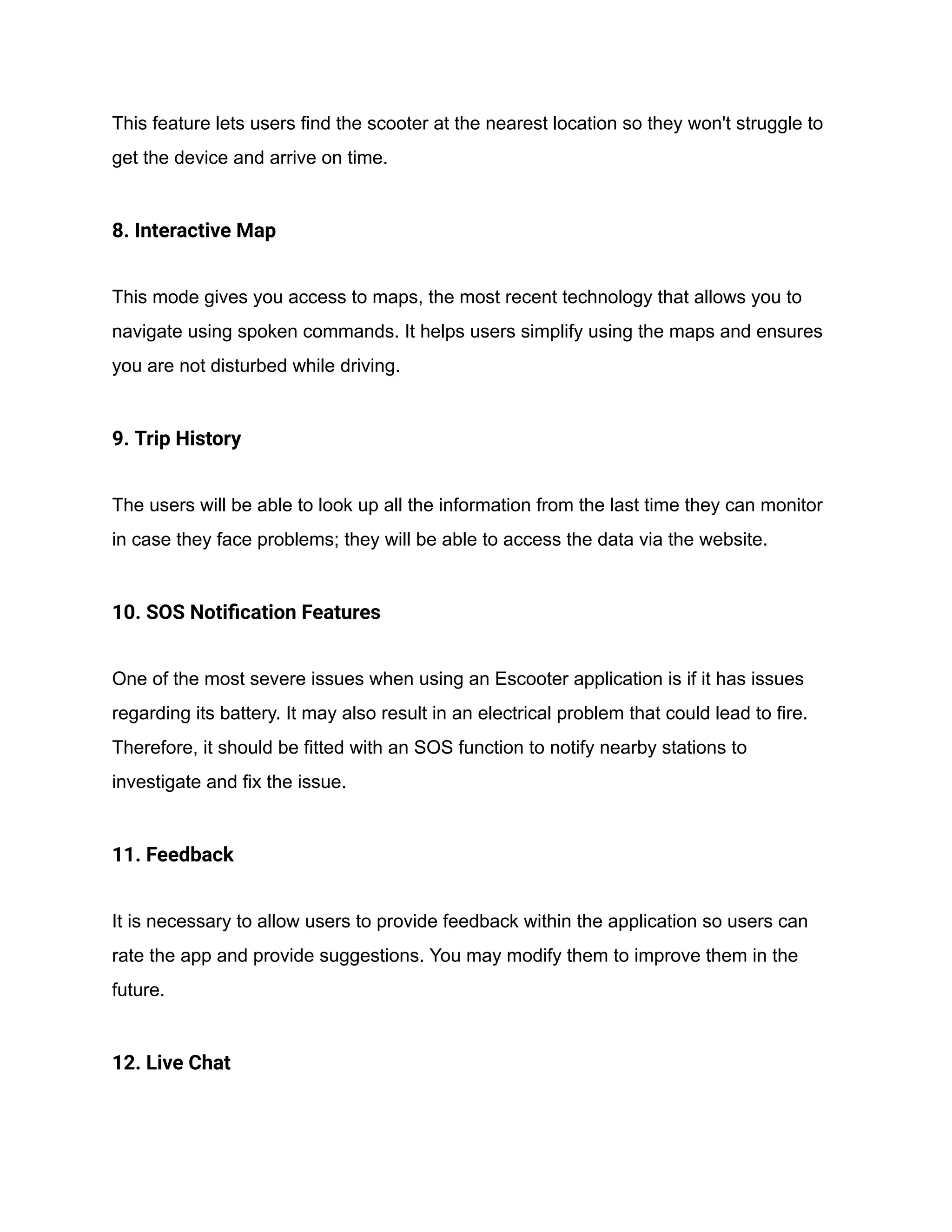 This feature lets users find the scooter at the nearest location so they won't struggle to
get the device and arrive on time.
8. Interactive Map
This mode gives you access to maps, the most recent technology that allows you to
navigate using spoken commands. It helps users simplify using the maps and ensures
you are not disturbed while driving.
9. Trip History
The users will be able to look up all the information from the last time they can monitor
in case they face problems; they will be able to access the data via the website.
10. SOS Notification Features
One of the most severe issues when using an Escooter application is if it has issues
regarding its battery. It may also result in an electrical problem that could lead to fire.
Therefore, it should be fitted with an SOS function to notify nearby stations to
investigate and fix the issue.
11. Feedback
It is necessary to allow users to provide feedback within the application so users can
rate the app and provide suggestions. You may modify them to improve them in the
future.
12. Live Chat
 