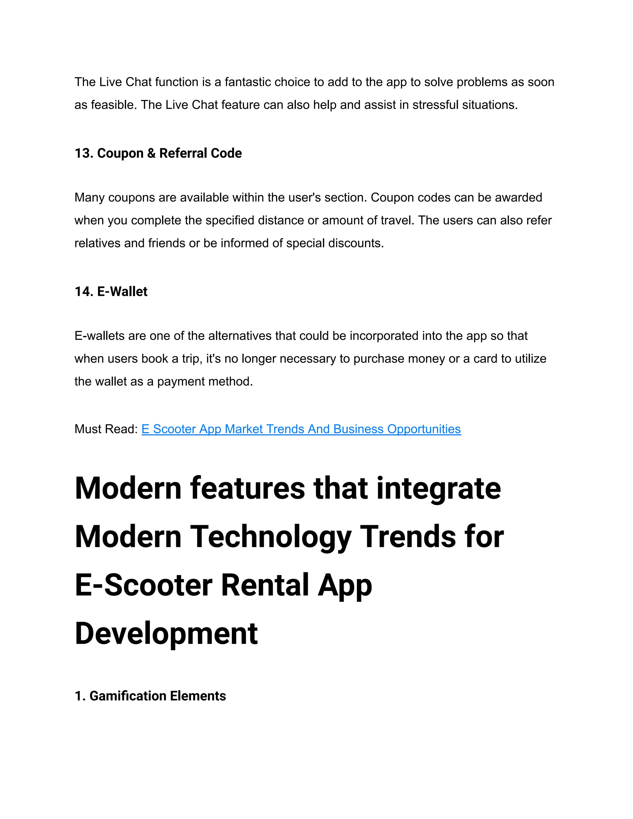 The Live Chat function is a fantastic choice to add to the app to solve problems as soon
as feasible. The Live Chat feature can also help and assist in stressful situations.
13. Coupon & Referral Code
Many coupons are available within the user's section. Coupon codes can be awarded
when you complete the specified distance or amount of travel. The users can also refer
relatives and friends or be informed of special discounts.
14. E-Wallet
E-wallets are one of the alternatives that could be incorporated into the app so that
when users book a trip, it's no longer necessary to purchase money or a card to utilize
the wallet as a payment method.
Must Read: E Scooter App Market Trends And Business Opportunities
Modern features that integrate
Modern Technology Trends for
E-Scooter Rental App
Development
1. Gamification Elements
 